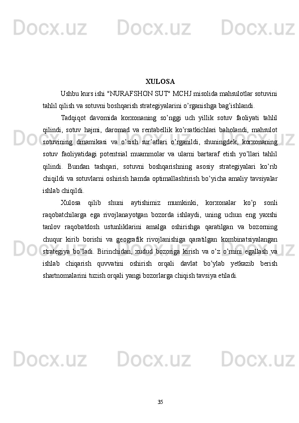 XULOSA
Ushbu kurs ishi "NURAFSHON SUT" MCHJ misolida mahsulotlar sotuvini
tahlil qilish va sotuvni boshqarish strategiyalarini o’rganishga bag’ishlandi.
Tadqiqot   davomida   korxonaning   so’nggi   uch   yillik   sotuv   faoliyati   tahlil
qilindi,   sotuv   hajmi,   daromad   va   rentabellik   ko’rsatkichlari   baholandi,   mahsulot
sotuvining   dinamikasi   va   o’sish   sur’atlari   o’rganildi,   shuningdek,   korxonaning
sotuv   faoliyatidagi   potentsial   muammolar   va   ularni   bartaraf   etish   yo’llari   tahlil
qilindi.   Bundan   tashqari,   sotuvni   boshqarishning   asosiy   strategiyalari   ko’rib
chiqildi va sotuvlarni oshirish hamda optimallashtirish bo’yicha amaliy tavsiyalar
ishlab chiqildi.
Xulosa   qilib   shuni   aytishimiz   mumkinki,   korxonalar   ko’p   sonli
raqobatchilarga   ega   rivojlanayotgan   bozorda   ishlaydi,   uning   uchun   eng   yaxshi
tanlov   raqobatdosh   ustunliklarini   amalga   oshirishga   qaratilgan   va   bozorning
chuqur   kirib   borishi   va   geografik   rivojlanishiga   qaratilgan   kombinatsiyalangan
strategiya   bo’ladi.   Birinchidan,   xudud   bozoriga   kirish   va   o’z   o’rnini   egallash   va
ishlab   chiqarish   quvvatini   oshirish   orqali   davlat   bo’ylab   yetkazib   berish
shartnomalarini tuzish orqali yangi bozorlarga chiqish tavsiya etiladi.
35 