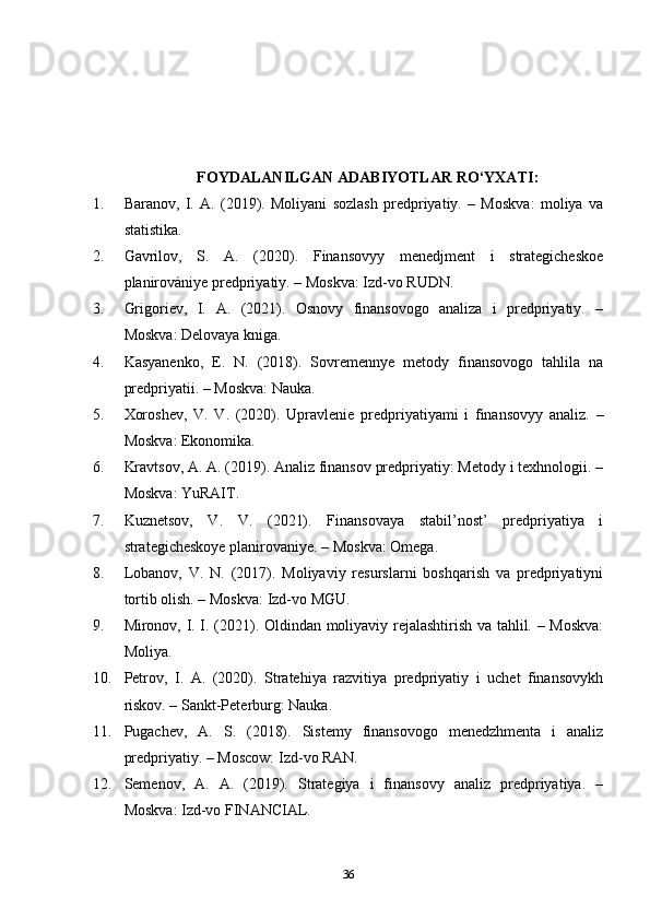 FOYDALANILGAN ADABIYOTLAR  RO‘YXATI :
1. Baranov,   I.   A.   (2019).   Moliyani   sozlash   predpriyatiy.   –   Moskva:   moliya   va
statistika.
2. Gavrilov,   S.   A.   (2020).   Finansovyy   menedjment   i   strategicheskoe
planirovániye predpriyatiy. – Moskva: Izd-vo RUDN.
3. Grigoriev,   I.   A.   (2021).   Osnovy   finansovogo   analiza   i   predpriyatiy.   –
Moskva: Delovaya kniga.
4. Kasyanenko,   E.   N.   (2018).   Sovremennye   metody   finansovogo   tahlila   na
predpriyatii. – Moskva: Nauka.
5. Xoroshev,   V.   V.   (2020).   Upravlenie   predpriyatiyami   i   finansovyy   analiz.   –
Moskva: Ekonomika.
6. Kravtsov, A. A. (2019). Analiz finansov predpriyatiy: Metody i texhnologii. –
Moskva: YuRAIT.
7. Kuznetsov,   V.   V.   (2021).   Finansovaya   stabil’nost’   predpriyatiya   i
strategicheskoye planirovaniye. – Moskva: Omega.
8. Lobanov,   V.   N.   (2017).   Moliyaviy   resurslarni   boshqarish   va   predpriyatiyni
tortib olish. – Moskva: Izd-vo MGU.
9. Mironov, I. I. (2021). Oldindan moliyaviy rejalashtirish va tahlil. – Moskva:
Moliya.
10. Petrov,   I.   A.   (2020).   Stratehiya   razvitiya   predpriyatiy   i   uchet   finansovykh
riskov. – Sankt-Peterburg: Nauka.
11. Pugachev,   A.   S.   (2018).   Sistemy   finansovogo   menedzhmenta   i   analiz
predpriyatiy. – Moscow: Izd-vo RAN.
12. Semenov,   A.   A.   (2019).   Strategiya   i   finansovy   analiz   predpriyatiya.   –
Moskva: Izd-vo FINANCIAL.
36 