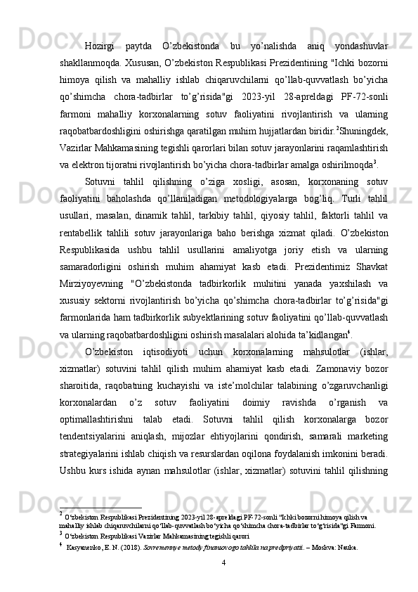 Hozirgi   paytda   O’zbekistonda   bu   yo’nalishda   aniq   yondashuvlar
shakllanmoqda. Xususan, O’zbekiston Respublikasi  Prezidentining "Ichki bozorni
himoya   qilish   va   mahalliy   ishlab   chiqaruvchilarni   qo’llab-quvvatlash   bo’yicha
qo’shimcha   chora-tadbirlar   to’g’risida"gi   2023-yil   28-apreldagi   PF-72-sonli
farmoni   mahalliy   korxonalarning   sotuv   faoliyatini   rivojlantirish   va   ularning
raqobatbardoshligini oshirishga qaratilgan muhim hujjatlardan biridir. 2
Shuningdek,
Vazirlar Mahkamasining tegishli qarorlari bilan sotuv jarayonlarini raqamlashtirish
va elektron tijoratni rivojlantirish bo’yicha chora-tadbirlar amalga oshirilmoqda 3
.
Sotuvni   tahlil   qilishning   o’ziga   xosligi,   asosan,   korxonaning   sotuv
faoliyatini   baholashda   qo’llaniladigan   metodologiyalarga   bog’liq.   Turli   tahlil
usullari,   masalan,   dinamik   tahlil,   tarkibiy   tahlil,   qiyosiy   tahlil,   faktorli   tahlil   va
rentabellik   tahlili   sotuv   jarayonlariga   baho   berishga   xizmat   qiladi.   O’zbekiston
Respublikasida   ushbu   tahlil   usullarini   amaliyotga   joriy   etish   va   ularning
samaradorligini   oshirish   muhim   ahamiyat   kasb   etadi.   Prezidentimiz   Shavkat
Mirziyoyevning   "O’zbekistonda   tadbirkorlik   muhitini   yanada   yaxshilash   va
xususiy   sektorni   rivojlantirish   bo’yicha   qo’shimcha   chora-tadbirlar   to’g’risida"gi
farmonlarida ham tadbirkorlik subyektlarining sotuv faoliyatini qo’llab-quvvatlash
va ularning raqobatbardoshligini oshirish masalalari alohida ta’kidlangan 4
.
O’zbekiston   iqtisodiyoti   uchun   korxonalarning   mahsulotlar   (ishlar,
xizmatlar)   sotuvini   tahlil   qilish   muhim   ahamiyat   kasb   etadi.   Zamonaviy   bozor
sharoitida,   raqobatning   kuchayishi   va   iste’molchilar   talabining   o’zgaruvchanligi
korxonalardan   o’z   sotuv   faoliyatini   doimiy   ravishda   o’rganish   va
optimallashtirishni   talab   etadi.   Sotuvni   tahlil   qilish   korxonalarga   bozor
tendentsiyalarini   aniqlash,   mijozlar   ehtiyojlarini   qondirish,   samarali   marketing
strategiyalarini ishlab chiqish va resurslardan oqilona foydalanish imkonini beradi.
Ushbu   kurs   ishida   aynan   mahsulotlar   (ishlar,   xizmatlar)   sotuvini   tahlil   qilishning
2
 O‘zbekiston Respublikasi Prezidentining 2023-yil 28-apreldagi PF-72-sonli "Ichki bozorni himoya qilish va 
mahalliy ishlab chiqaruvchilarni qo‘llab-quvvatlash bo‘yicha qo‘shimcha chora-tadbirlar to‘g‘risida"gi Farmoni.
3
 O‘zbekiston Respublikasi Vazirlar Mahkamasining tegishli qarori
4
    Kasyanenko, E. N. (2018).  Sovremennye metody finansovogo tahlila na predpriyatii . – Moskva: Nauka.
4 