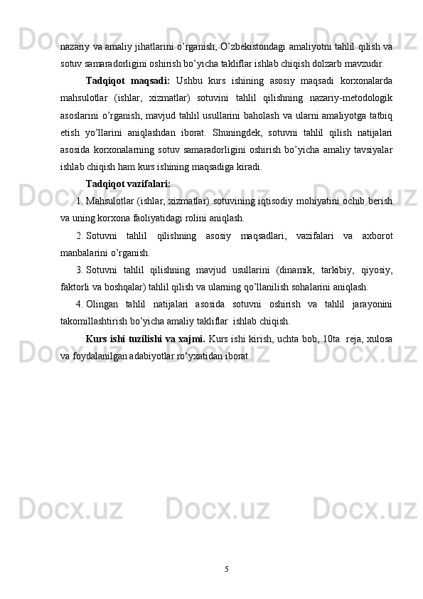 nazariy va amaliy jihatlarini o’rganish, O’zbekistondagi amaliyotni tahlil qilish va
sotuv samaradorligini oshirish bo’yicha takliflar ishlab chiqish dolzarb mavzudir.
Tadqiqot   maqsadi:   Ushbu   kurs   ishining   asosiy   maqsadi   korxonalarda
mahsulotlar   (ishlar,   xizmatlar)   sotuvini   tahlil   qilishning   nazariy-metodologik
asoslarini  o’rganish, mavjud tahlil  usullarini  baholash  va ularni  amaliyotga  tatbiq
etish   yo’llarini   aniqlashdan   iborat.   Shuningdek,   sotuvni   tahlil   qilish   natijalari
asosida   korxonalarning   sotuv   samaradorligini   oshirish   bo’yicha   amaliy   tavsiyalar
ishlab chiqish ham kurs ishining maqsadiga kiradi.
Tadqiqot vazifalari:
1. Mahsulotlar (ishlar, xizmatlar) sotuvining iqtisodiy mohiyatini ochib berish
va uning korxona faoliyatidagi rolini aniqlash.
2. Sotuvni   tahlil   qilishning   asosiy   maqsadlari,   vazifalari   va   axborot
manbalarini   o’rganish.
3. Sotuvni   tahlil   qilishning   mavjud   usullarini   (dinamik,   tarkibiy,   qiyosiy,
faktorli va boshqalar) tahlil qilish va ularning qo’llanilish sohalarini aniqlash.
4. Olingan   tahlil   natijalari   asosida   sotuvni   oshirish   va   tahlil   jarayonini
takomillashtirish bo’yicha amaliy takliflar  ishlab chiqish.
Kurs ishi tuzilishi va xajmi.   Kurs ishi kirish, uchta bob, 1 0ta     reja, xulosa
va foydalanilgan adabiyotlar ro‘yxatidan iborat.
5 