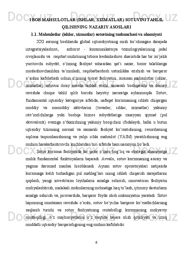 I BOB MAHSULOTLAR (ISHLAR, XIZMATLAR) SOTUVINI TAHLIL
QILISHNING NAZARIY ASOSLARI
1.1. Mahsulotlar (ishlar, xizmatlar) sotuvining tushunchasi va ahamiyati
XXI   asrning   boshlarida   global   iqtisodiyotning   misli   ko’rilmagan   darajada
integratsiyalashuvi,     axborot   -   kommunikatsiya   texnologiyalarining   jadal
rivojlanishi va   raqobat muhitining tobora keskinlashuvi sharoitida har bir xo’jalik
yurituvchi   subyekt,   o’zining   faoliyat   sohasidan   qat’i   nazar,   bozor   talablariga
moslashuvchanlikni   ta’minlash,   raqobatbardosh   ustunlikka   erishish   va   barqaror
o’sishni kafolatlash uchun o’zining tijorat faoliyatini, xususan mahsulotlar (ishlar,
xizmatlar)   sotuvini   ilmiy   asosda   tashkil   etishi,   samarali   boshqarishi   va   doimiy
ravishda   chuqur   tahlil   qilib   borishi   hayotiy   zaruratga   aylanmoqda.   Sotuv,
fundamental   iqtisodiy   kategoriya   sifatida,   nafaqat   korxonaning   ishlab   chiqargan
moddiy   va   nomoddiy   aktivlarini   (tovarlar,   ishlar,   xizmatlar)   yakuniy
iste’molchilarga   yoki   boshqa   biznes   subyektlariga   muayyan   qiymat   (pul
ekvivalenti)   evaziga   o’tkazishning   yakuniy   bosqichini   ifodalaydi,   balki   u   butun
iqtisodiy   tizimning   normal   va   samarali   faoliyat   ko’rsatishining,   resurslarning
oqilona   taqsimlanishining   va   yalpi   ichki   mahsulot   (YAIM)   yaratilishining   eng
muhim harakatlantiruvchi kuchlaridan biri sifatida ham namoyon bo’ladi.
Sotuv   korxona   faoliyatida   bir   qator   o’zaro   bog’liq   va   strategik   ahamiyatga
molik   fundamental   funktsiyalarni   bajaradi.   Avvalo,   sotuv   korxonaning   asosiy   va
yagona   daromad   manbai   hisoblanadi.   Aynan   sotuv   operatsiyalari   natijasida
korxonaga   kelib   tushadigan   pul   mablag’lari   uning   ishlab   chiqarish   xarajatlarini
qoplash,   yangi   investitsion   loyihalarni   amalga   oshirish,   innovatsion   faoliyatni
moliyalashtirish, malakali xodimlarning mehnatiga haq to’lash, ijtimoiy dasturlarni
amalga oshirish va, pirovardida, barqaror foyda olish imkoniyatini yaratadi. Sotuv
hajmining  muntazam   ravishda  o’sishi,   sotuv  bo’yicha  barqaror   ko’rsatkichlarning
saqlanib   turishi   va   sotuv   faoliyatining   rentabelligi   korxonaning   moliyaviy
mustaqilligi,   o’z   majburiyatlarini   o’z   vaqtida   bajara   olish   qobiliyati   va   uzoq
muddatli iqtisodiy barqarorligining eng muhim kafolatidir.
6 