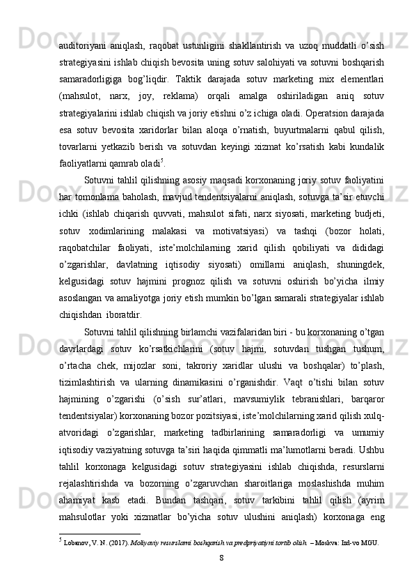 auditoriyani   aniqlash,   raqobat   ustunligini   shakllantirish   va   uzoq   muddatli   o’sish
strategiyasini ishlab chiqish bevosita uning sotuv salohiyati va sotuvni boshqarish
samaradorligiga   bog’liqdir.   Taktik   darajada   sotuv   marketing   mix   elementlari
(mahsulot,   narx,   joy,   reklama)   orqali   amalga   oshiriladigan   aniq   sotuv
strategiyalarini ishlab chiqish va joriy etishni o’z ichiga oladi. Operatsion darajada
esa   sotuv   bevosita   xaridorlar   bilan   aloqa   o’rnatish,   buyurtmalarni   qabul   qilish,
tovarlarni   yetkazib   berish   va   sotuvdan   keyingi   xizmat   ko’rsatish   kabi   kundalik
faoliyatlarni qamrab oladi 5
.
Sotuvni tahlil qilishning asosiy maqsadi korxonaning joriy sotuv faoliyatini
har tomonlama baholash, mavjud tendentsiyalarni  aniqlash, sotuvga ta’sir etuvchi
ichki   (ishlab   chiqarish   quvvati,   mahsulot   sifati,   narx   siyosati,   marketing   budjeti,
sotuv   xodimlarining   malakasi   va   motivatsiyasi)   va   tashqi   (bozor   holati,
raqobatchilar   faoliyati,   iste’molchilarning   xarid   qilish   qobiliyati   va   dididagi
o’zgarishlar,   davlatning   iqtisodiy   siyosati)   omillarni   aniqlash,   shuningdek,
kelgusidagi   sotuv   hajmini   prognoz   qilish   va   sotuvni   oshirish   bo’yicha   ilmiy
asoslangan va amaliyotga joriy etish mumkin bo’lgan samarali strategiyalar ishlab
chiqishdan  iboratdir.
Sotuvni tahlil qilishning birlamchi vazifalaridan biri - bu korxonaning o’tgan
davrlardagi   sotuv   ko’rsatkichlarini   (sotuv   hajmi,   sotuvdan   tushgan   tushum,
o’rtacha   chek,   mijozlar   soni,   takroriy   xaridlar   ulushi   va   boshqalar)   to’plash,
tizimlashtirish   va   ularning   dinamikasini   o’rganishdir.   Vaqt   o’tishi   bilan   sotuv
hajmining   o’zgarishi   (o’sish   sur’atlari,   mavsumiylik   tebranishlari,   barqaror
tendentsiyalar) korxonaning bozor pozitsiyasi, iste’molchilarning xarid qilish xulq-
atvoridagi   o’zgarishlar,   marketing   tadbirlarining   samaradorligi   va   umumiy
iqtisodiy vaziyatning sotuvga ta’siri haqida qimmatli ma’lumotlarni beradi. Ushbu
tahlil   korxonaga   kelgusidagi   sotuv   strategiyasini   ishlab   chiqishda,   resurslarni
rejalashtirishda   va   bozorning   o’zgaruvchan   sharoitlariga   moslashishda   muhim
ahamiyat   kasb   etadi.   Bundan   tashqari,   sotuv   tarkibini   tahlil   qilish   (ayrim
mahsulotlar   yoki   xizmatlar   bo’yicha   sotuv   ulushini   aniqlash)   korxonaga   eng
5
 Lobanov, V. N. (2017).  Moliyaviy resurslarni boshqarish va predpriyatiyni tortib olish.  – Moskva: Izd-vo MGU.
8 
