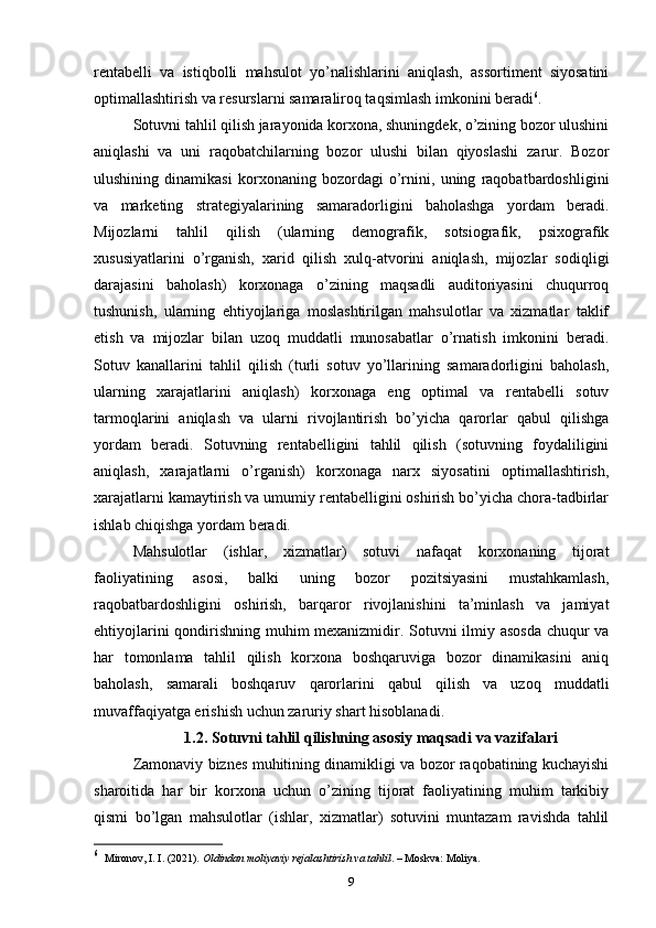 rentabelli   va   istiqbolli   mahsulot   yo’nalishlarini   aniqlash,   assortiment   siyosatini
optimallashtirish va resurslarni samaraliroq taqsimlash imkonini beradi 6
.
Sotuvni tahlil qilish jarayonida korxona, shuningdek, o’zining bozor ulushini
aniqlashi   va   uni   raqobatchilarning   bozor   ulushi   bilan   qiyoslashi   zarur.   Bozor
ulushining   dinamikasi   korxonaning   bozordagi   o’rnini,   uning   raqobatbardoshligini
va   marketing   strategiyalarining   samaradorligini   baholashga   yordam   beradi.
Mijozlarni   tahlil   qilish   (ularning   demografik,   sotsiografik,   psixografik
xususiyatlarini   o’rganish,   xarid   qilish   xulq-atvorini   aniqlash,   mijozlar   sodiqligi
darajasini   baholash)   korxonaga   o’zining   maqsadli   auditoriyasini   chuqurroq
tushunish,   ularning   ehtiyojlariga   moslashtirilgan   mahsulotlar   va   xizmatlar   taklif
etish   va   mijozlar   bilan   uzoq   muddatli   munosabatlar   o’rnatish   imkonini   beradi.
Sotuv   kanallarini   tahlil   qilish   (turli   sotuv   yo’llarining   samaradorligini   baholash,
ularning   xarajatlarini   aniqlash)   korxonaga   eng   optimal   va   rentabelli   sotuv
tarmoqlarini   aniqlash   va   ularni   rivojlantirish   bo’yicha   qarorlar   qabul   qilishga
yordam   beradi.   Sotuvning   rentabelligini   tahlil   qilish   (sotuvning   foydaliligini
aniqlash,   xarajatlarni   o’rganish)   korxonaga   narx   siyosatini   optimallashtirish,
xarajatlarni kamaytirish va umumiy rentabelligini oshirish bo’yicha chora-tadbirlar
ishlab chiqishga yordam beradi.
Mahsulotlar   (ishlar,   xizmatlar)   sotuvi   nafaqat   korxonaning   tijorat
faoliyatining   asosi,   balki   uning   bozor   pozitsiyasini   mustahkamlash,
raqobatbardoshligini   oshirish,   barqaror   rivojlanishini   ta’minlash   va   jamiyat
ehtiyojlarini qondirishning muhim mexanizmidir. Sotuvni ilmiy asosda chuqur va
har   tomonlama   tahlil   qilish   korxona   boshqaruviga   bozor   dinamikasini   aniq
baholash,   samarali   boshqaruv   qarorlarini   qabul   qilish   va   uzoq   muddatli
muvaffaqiyatga erishish uchun zaruriy shart hisoblanadi.
1.2. Sotuvni tahlil qilishning asosiy maqsadi va vazifalari
Zamonaviy biznes muhitining dinamikligi va bozor raqobatining kuchayishi
sharoitida   har   bir   korxona   uchun   o’zining   tijorat   faoliyatining   muhim   tarkibiy
qismi   bo’lgan   mahsulotlar   (ishlar,   xizmatlar)   sotuvini   muntazam   ravishda   tahlil
6
     Mironov, I. I. (2021).  Oldindan moliyaviy rejalashtirish va tahlil . – Moskva: Moliya.
9 