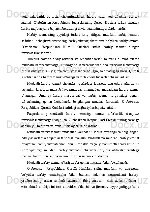 yoki   safarbarlik   bo‘yicha   chaqirilganlarida   harbiy   qasamyod   qiladilar.   Harbiy
xizmat     O‘zbekiston   Respublikasi   fuqarolarining   Qurolli   Kuchlar   safida   umumiy
harbiy majburiyatni bajarish borasidagi davlat xizmatining alohida turidir.
Harbiy   xizmatning   quyidagi   turlari   joriy   etilgan:   muddatli   harbiy   xizmat;
safarbarlik chaqiruvi rezervidagi harbiy xizmat; shartnoma bo‘yicha harbiy xizmat;
O‘zbekiston   Respublikasi   Kurolli   Kuchlari   safida   harbiy   xizmat   o‘tagan
rezervdagilar xizmati.
Tinchlik   davrida   oddiy   askarlar   va   serjantlar   tarkibiga   mansub   lavozimlarda
muddatli harbiy xizmatga, shuningdek, safarbarlik chaqiruvi rezervidagi xizmatga
o‘n   sakkiz   yoshdan   yigirma   yetti   yoshgacha   bo‘lgan,   salomatligiga   ko‘ra   Qurolli
Kuchlar safida harbiy xizmat o‘tashga yaroqli erkak fuqarolar chakiriladilar.
Muddatli   harbiy   xizmat   chaqirilish   yoshidagi   fuqarolarning   oddiy   askarlar   va
serjantlar   tarkibiga   mansub   lavozimlarda,   shuningdek,   muqaddam   harbiy   xizmat
o‘tamagan   Umumiy   harbiy   majburiyat   va   harbiy   xizmat   to‘g‘risilagi   qonun,
ofitserlarning   qonun   hujjatlarida   belgilangan   muddat   davomida   O‘zbekiston
Respublikasi Qurolli Kuchlari safidagi majburiy harbiy xizmatidir.
Fuqarolarning   muddatli   harbiy   xizmatga   hamda   safarbarlik   chaqiruvi
rezervidagi xizmatga chaqirilishi O‘zbekiston Respublikasi Prezidentining qaroriga
asosan yiliga bir marta fevral-mart oylarida o‘tkaziladi.
Muddatli xarbiy xizmat muddatlari kalendar hisobida quyidagicha belgilangan:
oddiy askarlar va serjantlar tarkibiga mansub lavozimlarda muddatli harbiy xizmat
o‘tayotgan harbiy xizmatchilar uchun - o‘n ikki oy (oliy ma’lumotli shaxslar uchun
-   to‘qqiz   oy);   muddatli   harbiy   xizmatni   chaqiruv   bo‘yicha   ofitserlar   tarkibiga
mansub lavozimlarda o‘tayotgan ofitserlar uchun - to‘kkiz oy.
Muddatli harbiy xizmat o‘tash tartibi qonun hujjatlari bilan belgilanadi.
O‘zbekiston   Respublikasi   Qurolli   Kuchlari   safini   muddatli   va   shartnoma
bo‘yicha   harbiy   xizmatchilar   bilan   butlash   tadbirlari   nomzodlarni   harbiy-
professional   jihatdan   saralash   (xususan:   tibbiy   xulosali   tekshiruvdan   o‘tkazish,
intellektual  salohiyatini  test  sinovidan o‘tkazish va  jismoniy  tayyorgarligiga baho