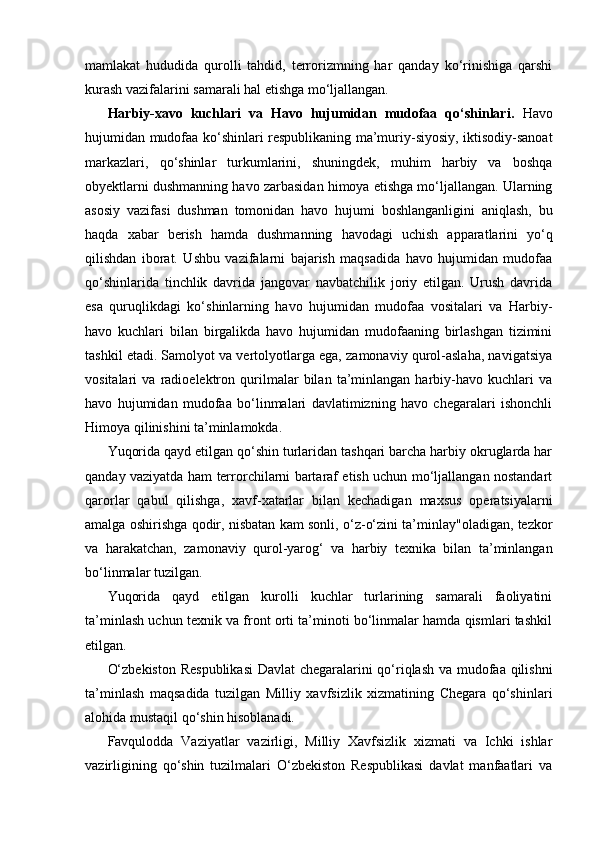 mamlakat   hududida   qurolli   tahdid,   terrorizmning   har   qanday   ko‘rinishiga   qarshi
kurash vazifalarini samarali hal etishga mo‘ljallangan.
Harbiy-xavo   kuchlari   va   Havo   hujumidan   mudofaa   qo‘shinlari.   Havo
hujumidan mudofaa ko‘shinlari respublikaning ma’muriy-siyosiy, iktisodiy-sanoat
markazlari,   qo‘shinlar   turkumlarini,   shuningdek,   muhim   harbiy   va   boshqa
obyektlarni dushmanning havo zarbasidan himoya etishga mo‘ljallangan. Ularning
asosiy   vazifasi   dushman   tomonidan   havo   hujumi   boshlanganligini   aniqlash,   bu
haqda   xabar   berish   hamda   dushmanning   havodagi   uchish   apparatlarini   yo‘q
qilishdan   iborat.   Ushbu   vazifalarni   bajarish   maqsadida   havo   hujumidan   mudofaa
qo‘shinlarida   tinchlik   davrida   jangovar   navbatchilik   joriy   etilgan.   Urush   davrida
esa   quruqlikdagi   ko‘shinlarning   havo   hujumidan   mudofaa   vositalari   va   Harbiy-
havo   kuchlari   bilan   birgalikda   havo   hujumidan   mudofaaning   birlashgan   tizimini
tashkil etadi. Samolyot va vertolyotlarga ega, zamonaviy qurol-aslaha, navigatsiya
vositalari   va   radioelektron   qurilmalar   bilan   ta’minlangan   harbiy-havo   kuchlari   va
havo   hujumidan   mudofaa   bo‘linmalari   davlatimizning   havo   chegaralari   ishonchli
Himoya qilinishini ta’minlamokda.
Yuqorida qayd etilgan qo‘shin turlaridan tashqari barcha harbiy okruglarda har
qanday vaziyatda ham terrorchilarni bartaraf etish uchun mo‘ljallangan nostandart
qarorlar   qabul   qilishga,   xavf-xatarlar   bilan   kechadigan   maxsus   operatsiyalarni
amalga oshirishga qodir, nisbatan kam sonli, o‘z-o‘zini ta’minlay"oladigan, tezkor
va   harakatchan,   zamonaviy   qurol-yarog‘   va   harbiy   texnika   bilan   ta’minlangan
bo‘linmalar tuzilgan.
Yuqorida   qayd   etilgan   kurolli   kuchlar   turlarining   samarali   faoliyatini
ta’minlash uchun texnik va front orti ta’minoti bo‘linmalar hamda qismlari tashkil
etilgan.
O‘zbekiston Respublikasi  Davlat chegaralarini qo‘riqlash va mudofaa qilishni
ta’minlash   maqsadida   tuzilgan   Milliy   xavfsizlik   xizmatining   Chegara   qo‘shinlari
alohida mustaqil qo‘shin hisoblanadi.
Favqulodda   Vaziyatlar   vazirligi,   Milliy   Xavfsizlik   xizmati   va   Ichki   ishlar
vazirligining   qo‘shin   tuzilmalari   O‘zbekiston   Respublikasi   davlat   manfaatlari   va