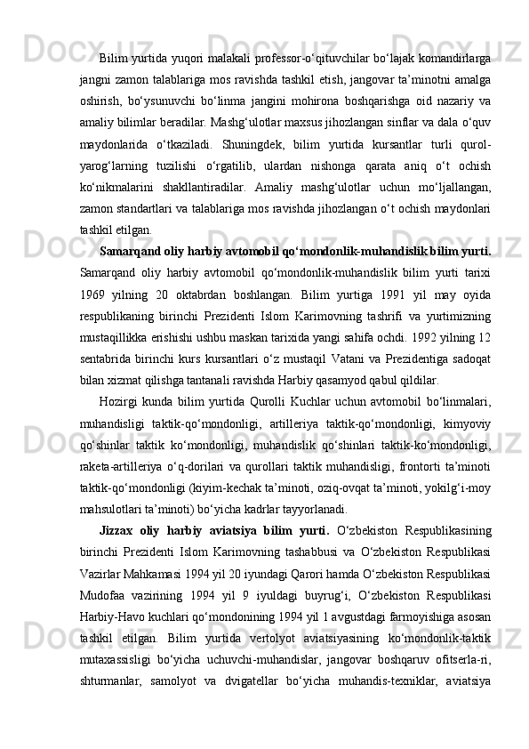 Bilim yurtida yuqori malakali professor-o‘qituvchilar bo‘lajak komandirlarga
jangni   zamon   talablariga   mos   ravishda   tashkil   etish,   jangovar   ta’minotni   amalga
oshirish,   bo‘ysunuvchi   bo‘linma   jangini   mohirona   boshqarishga   oid   nazariy   va
amaliy bilimlar beradilar. Mashg‘ulotlar maxsus jihozlangan sinflar va dala o‘quv
maydonlarida   o‘tkaziladi.   Shuningdek,   bilim   yurtida   kursantlar   turli   qurol-
yarog‘larning   tuzilishi   o‘rgatilib,   ulardan   nishonga   qarata   aniq   o‘t   ochish
ko‘nikmalarini   shakllantiradilar.   Amaliy   mashg‘ulotlar   uchun   mo‘ljallangan,
zamon standartlari va talablariga mos ravishda jihozlangan o‘t ochish maydonlari
tashkil etilgan.
Samarqand oliy harbiy avtomobil qo‘mondonlik-muhandislik bilim yurti.
Samarqand   oliy   harbiy   avtomobil   qo‘mondonlik-muhandislik   bilim   yurti   tarixi
1969   yilning   20   oktabrdan   boshlangan.   Bilim   yurtiga   1991   yil   may   oyida
respublikaning   birinchi   Prezidenti   Islom   Karimovning   tashrifi   va   yurtimizning
mustaqillikka erishishi ushbu maskan tarixida yangi sahifa ochdi. 1992 yilning 12
sentabrida   birinchi   kurs   kursantlari   o‘z   mustaqil   Vatani   va   Prezidentiga   sadoqat
bilan xizmat qilishga tantanali ravishda Harbiy qasamyod qabul qildilar.
Hozirgi   kunda   bilim   yurtida   Qurolli   Kuchlar   uchun   avtomobil   bo‘linmalari,
muhandisligi   taktik-qo‘mondonligi,   artilleriya   taktik-qo‘mondonligi,   kimyoviy
qo‘shinlar   taktik   ko‘mondonligi,   muhandislik   qo‘shinlari   taktik-ko‘mondonligi,
raketa-artilleriya   o‘q-dorilari   va   qurollari   taktik   muhandisligi,   frontorti   ta’minoti
taktik-qo‘mondonligi (kiyim-kechak ta’minoti, oziq-ovqat ta’minoti, yokilg‘i-moy
mahsulotlari ta’minoti) bo‘yicha kadrlar tayyorlanadi.
Jizzax   oliy   harbiy   aviatsiya   bilim   yurti .   O‘zbekiston   Respublikasining
birinchi   Prezidenti   Islom   Karimovning   tashabbusi   va   O‘zbekiston   Respublikasi
Vazirlar Mahkamasi 1994 yil 20 iyundagi Qarori hamda O‘zbekiston Respublikasi
Mudofaa   vazirining   1994   yil   9   iyuldagi   buyrug‘i,   O‘zbekiston   Respublikasi
Harbiy-Havo kuchlari qo‘mondonining 1994 yil 1 avgustdagi farmoyishiga asosan
tashkil   etilgan.   Bilim   yurtida   vertolyot   aviatsiyasining   ko‘mondonlik-taktik
mutaxassisligi   bo‘yicha   uchuvchi-muhandislar,   jangovar   boshqaruv   ofitserla-ri,
shturmanlar,   samolyot   va   dvigatellar   bo‘yicha   muhandis-texniklar,   aviatsiya