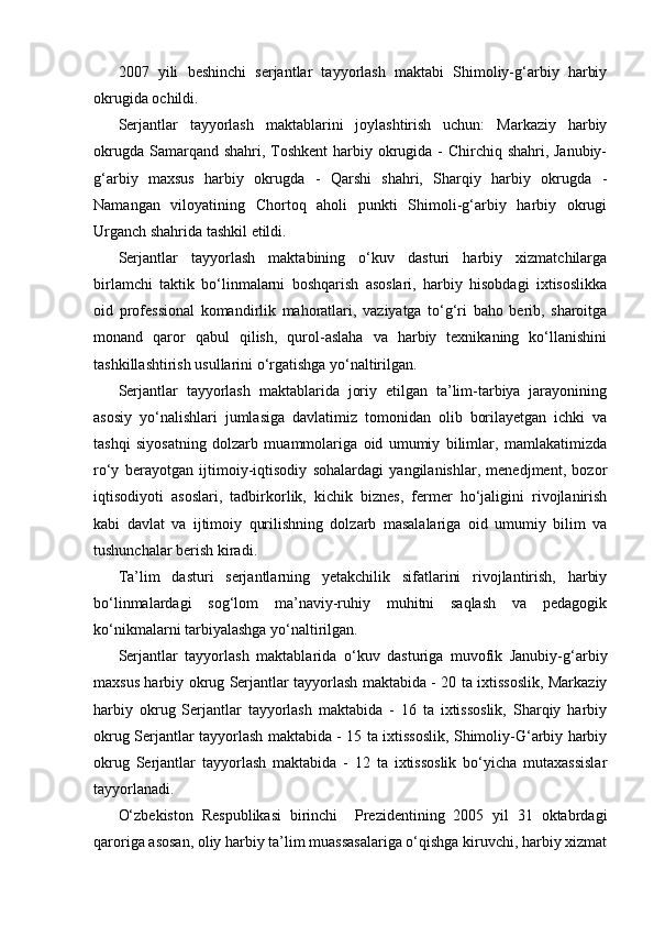 2007   yili   beshinchi   serjantlar   tayyorlash   maktabi   Shimoliy-g‘arbiy   harbiy
okrugida ochildi.
Serjantlar   tayyorlash   maktablarini   joylashtirish   uchun:   Markaziy   harbiy
okrugda Samarqand shahri, Toshkent  harbiy okrugida - Chirchiq shahri, Janubiy-
g‘arbiy   maxsus   harbiy   okrugda   -   Qarshi   shahri,   Sharqiy   harbiy   okrugda   -
Namangan   viloyatining   Chortoq   aholi   punkti   Shimoli-g‘arbiy   harbiy   okrugi
Urganch shahrida tashkil etildi.
Serjantlar   tayyorlash   maktabining   o‘kuv   dasturi   harbiy   xizmatchilarga
birlamchi   taktik   bo‘linmalarni   boshqarish   asoslari,   harbiy   hisobdagi   ixtisoslikka
oid   professional   komandirlik   mahoratlari,   vaziyatga   to‘g‘ri   baho   berib,   sharoitga
monand   qaror   qabul   qilish,   qurol-aslaha   va   harbiy   texnikaning   ko‘llanishini
tashkillashtirish usullarini o‘rgatishga yo‘naltirilgan.
Serjantlar   tayyorlash   maktablarida   joriy   etilgan   ta’lim-tarbiya   jarayonining
asosiy   yo‘nalishlari   jumlasiga   davlatimiz   tomonidan   olib   borilayetgan   ichki   va
tashqi   siyosatning   dolzarb   muammolariga   oid   umumiy   bilimlar,   mamlakatimizda
ro‘y   berayotgan   ijtimoiy-iqtisodiy   sohalardagi   yangilanishlar,   menedjment,   bozor
iqtisodiyoti   asoslari,   tadbirkorlik,   kichik   biznes,   fermer   ho‘jaligini   rivojlanirish
kabi   davlat   va   ijtimoiy   qurilishning   dolzarb   masalalariga   oid   umumiy   bilim   va
tushunchalar berish kiradi.
Ta’lim   dasturi   serjantlarning   yetakchilik   sifatlarini   rivojlantirish,   harbiy
bo‘linmalardagi   sog‘lom   ma’naviy-ruhiy   muhitni   saqlash   va   pedagogik
ko‘nikmalarni tarbiyalashga yo‘naltirilgan.
Serjantlar   tayyorlash   maktablarida   o‘kuv   dasturiga   muvofik   Janubiy-g‘arbiy
maxsus harbiy okrug Serjantlar tayyorlash maktabida - 20 ta ixtissoslik, Markaziy
harbiy   okrug   Serjantlar   tayyorlash   maktabida   -   16   ta   ixtissoslik,   Sharqiy   harbiy
okrug Serjantlar tayyorlash maktabida - 15 ta ixtissoslik, Shimoliy-G‘arbiy harbiy
okrug   Serjantlar   tayyorlash   maktabida   -   12   ta   ixtissoslik   bo‘yicha   mutaxassislar
tayyorlanadi.
O‘zbekiston   Respublikasi   birinchi     Prezidentining   2005   yil   31   oktabrdagi
qaroriga asosan, oliy harbiy ta’lim muassasalariga o‘qishga kiruvchi, harbiy xizmat