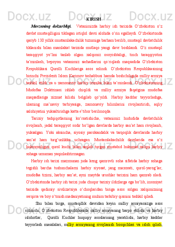 KIRISH
Mavzu ning   dоlzarbligi .     Vatanimizda   harbiy   ish   tarixida   O‘zbekiston   o‘z
davlat mustaqilligini tiklagan istiqlol davri alohida o‘rin egallaydi. O‘zbekistonda
qariyb 130 yillik mustamlakachilik tuzumiga barham berilib, mustaqil davlatchilik
tiklanishi   bilan   mamlakat   tarixida   mutlaqo   yangi   davr   boshlandi.   O‘z   mustaqil
taraqqiyot   yo‘lini   tanlab   olgan   xalqimiz   osoyishtaligi,   tinch   taraqqiyotini
ta’minlash,   bepoyon   vatanimiz   sarhadlarini   qo`riqlash   maqsadida   O‘zbekiston
Respublikasi   Qurolli   Kuchlariga   asos   solindi.   O‘zbekiston   Respublikasining
birinchi Prezidenti Islom Karimov tashabbusi  hamda boshchiligida milliy armiya
tashkil   etildi   va   u   zamonaviy   harbiy   texnika   bilan   ta’minlandi.   O‘zbekistonning
Mudofaa   Doktrinasi   ishlab   chiqildi   va   milliy   armiya   faqatgina   mudofaa
maqsadlariga   xizmat   kilishi   belgilab   qo‘yildi.   Harbiy   kadrlar   tayyorlashga,
ularning   ma’naviy   tarbiyasiga,   zamonaviy   bilimlarini   rivojlantirish,   aqliy
salohiyatini yuksaltirishga katta e’tibor berilmoqda.
Tarixiy   tadqiqotlarning   ko‘rsatishicha,   vatanimiz   hududida   davlatchilik
rivojlanib,   jadal   taraqqiyot   sodir   bo‘lgan   davrlarda   harbiy   san’at   ham   rivojlanib,
yuksalgan.   Yoki   aksincha,   siyosiy   parokandalik   va   tarqoqlik   davrlarida   harbiy
san’at   ham   turg‘unlikka   uchragan.   Mustamlakachilik   davrlarida   esa   o‘z
hukmronligini   qurol   kuchi   bilan   saqlab   turgan   mustabid   hukumat   xalqni   harbiy
sohaga umuman yaqinlashtirmagan.
Harbiy   ish   tarixi   mazmunan   juda   keng   qamrovli   soha   sifatida   harbiy   sohaga
tegishli   barcha   tushunchalarni   harbiy   siyosat,   jang   maxorati,   qurol-yarog‘lar,
mudofaa   tizimi,   harbiy   san’at,   ayni   maytda   urushlar   tarixini   ham   qamrab   oladi.
O‘zbekistonda harbiy ish tarixi juda chuqur tarixiy ildizlarga ega bo‘lib, insoniyat
tarixida   qadimiy   sivilizatsiya   o‘choqlaridan   biriga   asos   solgan   xalqimizning
serqirra va boy o‘tmish madaniyatining muhim tarkibiy qismini tashkil qiladi.
Shu   bilan   birga,   mustaqillik   davridan   keyin   milliy   armiyamizga   asos
solinishi,   O`zbekiston   Respublikasida   milliy   armiyaning   barpo   etilishi   va   harbiy
islohotlar,     Qurolli   Kuchlar   huquqiy   asoslarining   yaratilishi,   harbiy   kadrlar
tayyorlash   masalalari,   m illiy   armiyaning   rivojlanish   bosqichlari   va   isloh   qilish ,