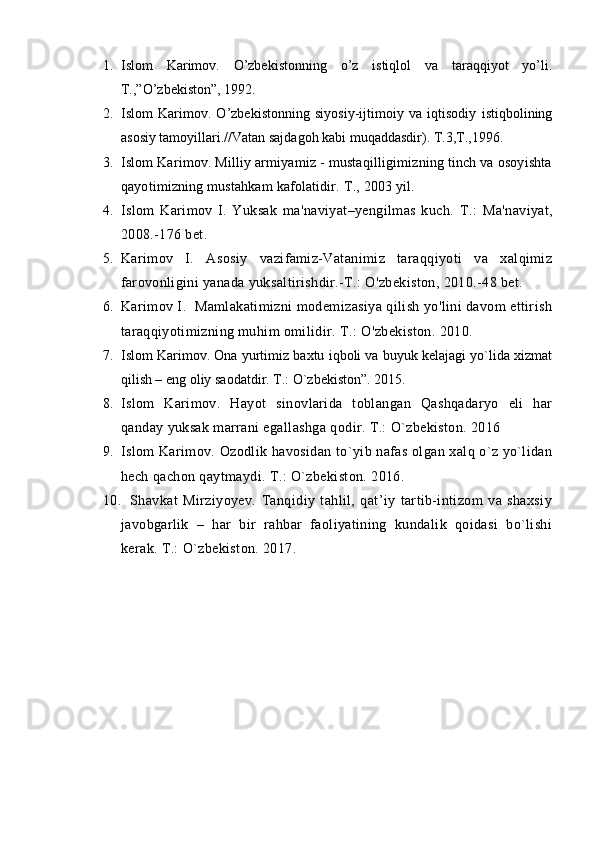 1. Islom   Karimоv .   O’zbеkistоnning   o’z   istiqlоl   va   taraqqiyot   yo’li.
T.,”O’zbеkistоn”, 1992.
2. Islom   Karimоv.   O’zbеkistоnning   siyosiy-ijtimоiy   va   iqtisоdiy   istiqbоlining
asоsiy tamоyillari.//Vatan sajdagоh kabi muqaddasdir). T.3,T.,1996.
3. Islom Karimov. Milliy armiyamiz - mustaqilligimizning tinch va osoyishta
qayotimizning mustahkam kafolatidir.   T .,  2003 yil. 
4. Islom   Karimov   I.   Yuksak   ma'naviyat–yengilmas   kuch.   Т .:   Ma'naviyat,
2008.-176 bet.
5. Karimov   I.   Asosiy   vazifamiz-Vatanimiz   taraqqiyoti   va   xalqimiz
farovonligini yanada yuksaltirishdir.-T.: O'zbekiston, 2010.-48 bet.
6. Karimov I.  Mamlakatimizni modemizasiya qilish yo'lini davom ettirish
taraqqiyotimizning muhim omilidir.  Т .: O'zbekiston. 2010.
7. Islom Karimov. Ona yurtimiz baxtu iqboli va buyuk kelajagi yo`lida xizmat
qilish – eng oliy saodatdir. T.: O`zbekiston”. 2015.
8. Islom   Karimov.   Hayot   sinovlarida   toblangan   Qashqadaryo   eli   har
qanday yuksak marrani egallashga qodir. T.: O`zbekiston. 2016
9. Islom Karimov. Ozodlik havosidan to`yib nafas olgan xalq o`z yo`lidan
hech qachon qaytmaydi. T.: O`zbekiston. 2016.
10. Shavkat   Mirziyoyev.   Tanqidiy   tahlil,   qat’iy   tartib-intizom   va   shaxsiy
javobgarlik   –   har   bir   rahbar   faoliyatining   kundalik   qoidasi   bo`lishi
kerak. T.: O`zbekiston. 2017. 