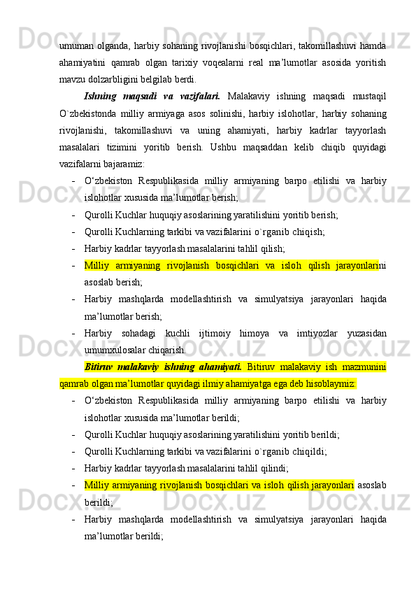 umuman olganda,   harbiy sohaning  rivojlanishi  bosqichlari, takomillashuvi  hamda
ahamiyatini   qamrab   оlgan   tariхiy   vоqеalarni   rеal   ma’lumоtlar   asоsida   yoritish
mavzu dоlzarbligini bеlgilab berdi.
Ishning   maqsadi   va   vazifalari.   Malakaviy   ishning   maqsadi   mustaqil
O`zbekistonda   milliy   armiyaga   asos   solinishi,   harbiy   islohotlar,   harbiy   sohaning
rivojlanishi,   takomillashuvi   va   uning   ahamiyati,   harbiy   kadrlar   tayyorlash
masalalari   tizimini   yoritib   berish.   Ushbu   maqsaddan   kelib   chiqib   quyidagi
vazifalarni bajaramiz:
 O‘zbekiston   Respublikasida   milliy   armiyaning   barpo   etilishi   va   harbiy
islohotlar  xususida ma’lumotlar berish;
 Qurolli Kuchlar huquqiy asoslarining yaratilishi ni yoritib berish;
 Qurolli Kuchlarning tarkibi va vazifalari ni o`rganib chiqish;
 Harbiy kadrlar tayyorlash masalalari ni tahlil qilish;
 Milliy   armiyaning   rivojlanish   bosqichlari   va   islo h   qilish   jarayonlari ni
asoslab berish;
 Harbiy   mashqlarda   modellashtirish   va   simulyatsiya   jarayonlari   haqida
ma’lumotlar berish;
 Harbiy   sohadagi   k uchli   ijtimoiy   himoya   va   imtiyozlar   yuzasidan
umumxulosalar chiqarish.
Bitiruv   malakaviy   ishning   ahamiyati.   Bitiruv   malakaviy   ish   mazmunini
qamrab оlgan ma’lumоtlar quyidagi ilmiy ahamiyatga ega dеb hisоblaymiz:
 O‘zbekiston   Respublikasida   milliy   armiyaning   barpo   etilishi   va   harbiy
islohotlar  xususida ma’lumotlar berildi;
 Qurolli Kuchlar huquqiy asoslarining yaratilishi ni yoritib berildi;
 Qurolli Kuchlarning tarkibi va vazifalari ni o`rganib chiqildi;
 Harbiy kadrlar tayyorlash masalalari ni tahlil qilindi;
 Milliy armiyaning rivojlanish bosqichlari va islo h   qilish jarayonlari   asoslab
berildi;
 Harbiy   mashqlarda   modellashtirish   va   simulyatsiya   jarayonlari   haqida
ma’lumotlar berildi;