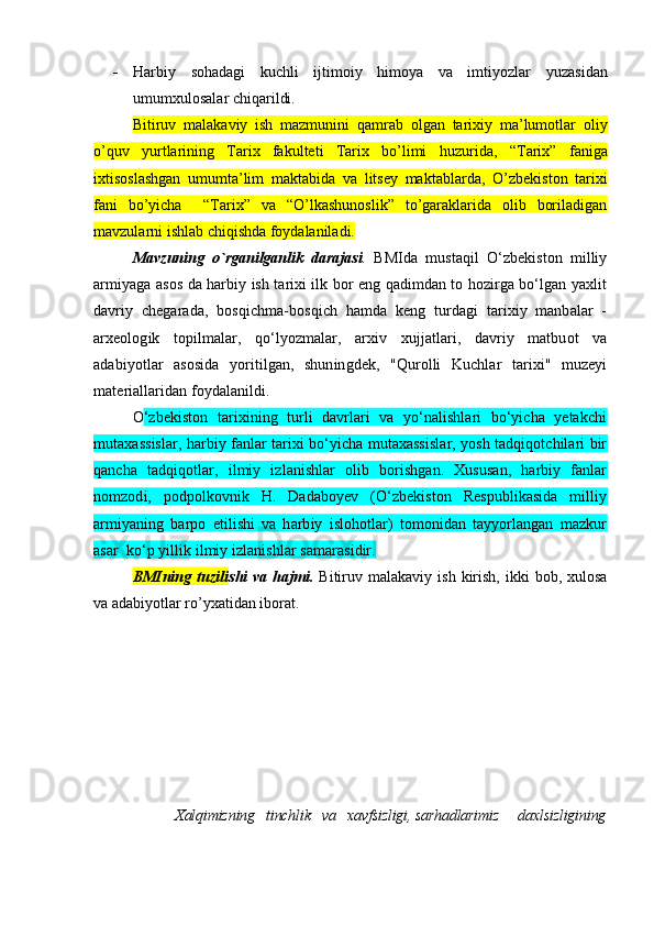  Harbiy   sohadagi   k uchli   ijtimoiy   himoya   va   imtiyozlar   yuzasidan
umumxulosalar chiqarildi.
Bitiruv   mal a kaviy   ish   mazmunini   qamrab   оlgan   tariхiy   ma’lumоtlar   o liy
o’quv   yurtlarining   Tariх   fakultеti   Tariх   bo’limi   h uzurida,   “Tariх”   faniga
iхtisоslashgan   umumta’lim   maktabida   va   litsеy   maktablarda ,   O’zbеkistоn   tariхi
fani   bo’yicha     “Tariх”   va   “O’lkashunоslik”   to’garaklarida   оlib   bоriladigan
mavzularni ishlab chiqishda fоydalaniladi.
Mavzuning   o`rganilganlik   darajasi .   BMIda   mustaqil   O‘zbekiston   milliy
armiyaga asos da harbiy ish tarixi ilk bor eng qadimdan to hozirga bo‘lgan yaxlit
davriy   chegarada,   bosqichma-bosqich   hamda   keng   turdagi   tarixiy   manbalar   -
arxeologik   topilmalar,   qo‘lyozmalar,   arxiv   xujjatlari,   davriy   matbuot   va
adabiyotlar   asosida   yoritilgan,   shuningdek,   "Qurolli   Kuchlar   tarixi"   muzeyi
materiallaridan foydalanildi. 
O ‘zbekiston   tarixining   turli   davrlari   va   yo‘nalishlari   bo‘yicha   yetakchi
mutaxassislar, harbiy fanlar tarixi bo‘yicha mutaxassislar, yosh tadqiqotchilari bir
qancha   tadqiqotlar,   ilmiy   izlanishlar   olib   borishgan.   Xususan,   harbiy   fanlar
nomzodi,   podpolkovnik   H.   Dadaboyev   (O‘zbekiston   Respublikasida   milliy
armiyaning   barpo   etilishi   va   harbiy   islohotlar)   tomonidan   tayyorlangan   mazkur
asar  ko‘p yillik ilmiy izlanishlar samarasidir.
BMIning   tuzili shi  va  hajmi.   Bitiruv  malakaviy  ish  kirish,  ikki   bоb,  хulоsa
va adabiyotlar ro’yхatidan ibоrat. 
Xalqimizning   tinchlik   va   xavfsizligi, sarhadlarimiz     daxlsizligining 