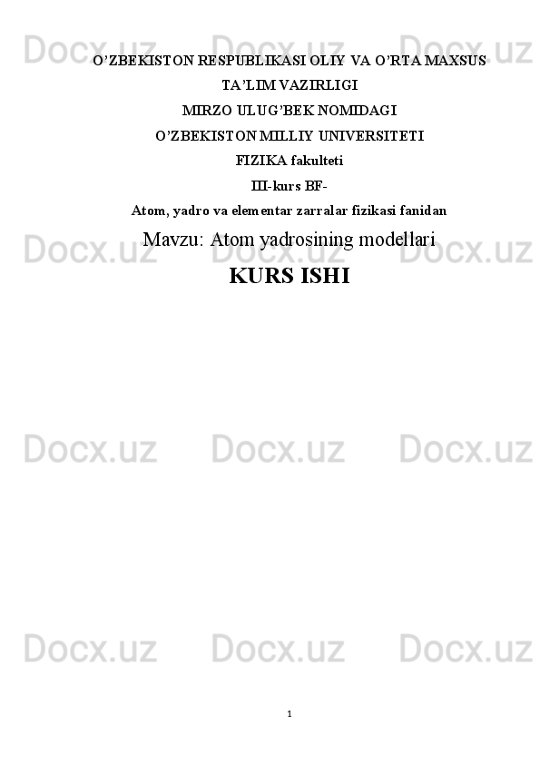 O’ZBEKISTON RESPUBLIKASI OLIY VA O’RTA MAXSUS
TA’LIM VAZIRLIGI
MIRZO ULUG’BEK NOMIDAGI
O’ZBEKISTON MILLIY UNIVERSITETI
FIZIKA fakulteti
III-kurs BF-
Atom, yadro va elementar zarralar fizikasi fanidan
Mavzu:  Atom yadrosining modellari
KURS ISHI
                     
1