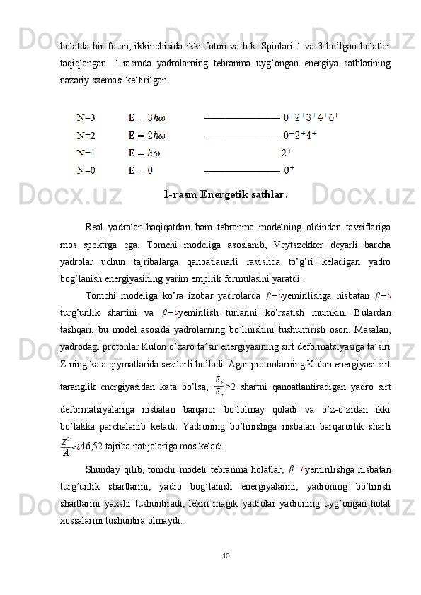 holatda   bir   foton,   ikkinchisida   ikki   foton   va   h.k.   Spinlari   1   va   3   bo’lgan   holatlar
taqiqlangan.   1-rasmda   yadrolarning   tebranma   uyg’ongan   energiya   sathlarining
nazariy sxemasi keltirilgan.
     
1-rasm Energetik sathlar.
Real   yadrolar   haqiqatdan   ham   tebranma   modelning   oldindan   tavsiflariga
mos   spektrga   ega.   Tomchi   modeliga   asoslanib,   Veytszekker   deyarli   barcha
yadrolar   uchun   tajribalarga   qanoatlanarli   ravishda   to’g’ri   keladigan   yadro
bog’lanish energiyasining yarim empirik formulasini yaratdi.
Tomchi   modeliga   ko’ra   izobar   yadrolarda   β − ¿
yemirilishga   nisbatan   β − ¿
turg’unlik   shartini   va  β−¿ yemirilish   turlarini   ko’rsatish   mumkin.   Bulardan
tashqari,   bu   model   asosida   yadrolarning   bo’linishini   tushuntirish   oson.   Masalan,
yadrodagi protonlar Kulon o’zaro ta’sir energiyasining sirt deformatsiyasiga ta’siri
Z-ning kata qiymatlarida sezilarli bo’ladi. Agar protonlarning Kulon energiyasi sirt
taranglik   energiyasidan   kata   bo’lsa,  	
Ek
Eσ
≥ 2   shartni   qanoatlantiradigan   yadro   sirt
deformatsiyalariga   nisbatan   barqaror   bo’lolmay   qoladi   va   o’z-o’zidan   ikki
bo’lakka   parchalanib   ketadi.   Yadroning   bo’linishiga   nisbatan   barqarorlik   sharti	
Z2
A	<¿
46,52 tajriba natijalariga mos keladi.
Shunday   qilib,   tomchi   modeli   tebranma   holatlar,  	
β−¿ yemirilishga   nisbatan
turg’unlik   shartlarini,   yadro   bog’lanish   energiyalarini,   yadroning   bo’linish
shartlarini   yaxshi   tushuntiradi,   lekin   magik   yadrolar   yadroning   uyg’ongan   holat
xossalarini tushuntira olmaydi.
10 