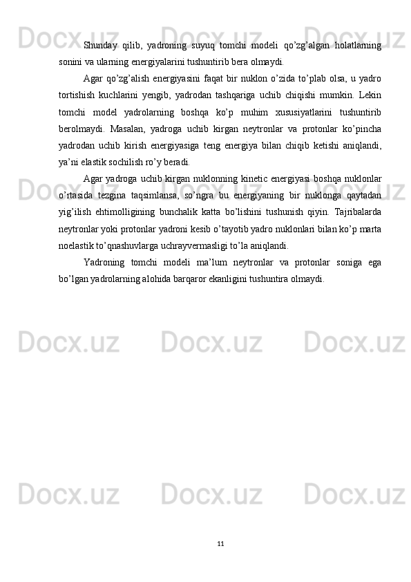 Shunday   qilib,   yadroning   suyuq   tomchi   modeli   qo’zg’algan   holatlarning
sonini va ularning energiyalarini tushuntirib bera olmaydi.
Agar   qo’zg’alish   energiyasini   faqat   bir   nuklon  o’zida  to’plab  olsa,   u  yadro
tortishish   kuchlarini   yengib,   yadrodan   tashqariga   uchib   chiqishi   mumkin.   Lekin
tomchi   model   yadrolarning   boshqa   ko’p   muhim   xususiyatlarini   tushuntirib
berolmaydi.   Masalan,   yadroga   uchib   kirgan   neytronlar   va   protonlar   ko’pincha
yadrodan   uchib   kirish   energiyasiga   teng   energiya   bilan   chiqib   ketishi   aniqlandi,
ya’ni elastik sochilish ro’y beradi.
Agar  yadroga  uchib kirgan nuklonning  kinetic energiyasi  boshqa  nuklonlar
o’rtasida   tezgina   taqsimlansa,   so’ngra   bu   energiyaning   bir   nuklonga   qaytadan
yig’ilish   ehtimolligining   bunchalik   katta   bo’lishini   tushunish   qiyin.   Tajribalarda
neytronlar yoki protonlar yadroni kesib o’tayotib yadro nuklonlari bilan ko’p marta
noelastik to’qnashuvlarga uchrayvermasligi to’la aniqlandi.
Yadroning   tomchi   modeli   ma’lum   neytronlar   va   protonlar   soniga   ega
bo’lgan yadrolarning alohida barqaror ekanligini tushuntira olmaydi.
               
                     
11 