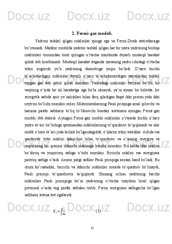 2. Fermi-gaz modeli.
Yadroni   tashkil   qilgan   nuklonlar   spinga   ega   va   Fermi-Dirak   statistikasiga
bo’ysunadi. Mazkur modelda yadroni tashkil qilgan har bir zarra yadroning boshqa
nuklonlari   tomonidan   hosil   qilingan   o’rtacha   maydonda   deyarli   mustaqil   harakat
qiladi deb hisoblanadi. Mustaqil harakat deganda zarraning yadro ichidagi o’rtacha
erkin   yugurish   yo’li   yadroning   diametriga   yaqin   bo’ladi.   O’zaro   kuchli
ta’sirlashadigan   nuklonlar   deyarli   o’zaro   ta’sirlashmaydigan   zarralardan   tashkil
topgan   gaz   deb   qabul   qilish   mumkin.   Yadrodagi   nuklonlar   fermion   bo’lib,   bir
vaqtning   o’zida   bir   xil   harakatga   ega   bo’la   olmaydi,   ya’ni   aynan   bir   holatda,   bir
energetik sathda spin yo’nalishlari bilan farq qiladigan faqat ikki proton yoki ikki
neytron bo’lishi mumkin xolos. Mikrozarralarning Pauli prisipiga amal qiluvchi va
hamma   pastki   sathlarni   to’liq   to’ldiruvchi   bunday   sistemani   aynigan   Fermi-gaz
modeli   deb   ataladi.   Aynigan   Fermi-gaz   modeli   nuklonlar   o’rtasida   kuchli   o’zaro
yadro ta’siri bo’lishiga qaramasdan nuklonlarning to’qnashuvi ta’qiqlanadi va ular
xuddi o’zaro ta’siri juda kichik bo’lgandagidek, o’zlarini erkin tutadilar. Aslida esa
qandaydir   bitta   nuklon   ikkinchisi   bilan   to’qnashuvi   va   o’zining   energiya   va
impulsning   bir   qismini   ikkinchi   nuklonga   berishi   mumkin.   Bu   holda   ikki   nuklon
bo’shroq   va   yuqoriroq   sathga   o’tishi   mumkin.   Birinchi   nuklon   esa   energiyasi
pastroq sathga o’tadi. Ammo patgi sathlar Pauli prisipiga asosan band bo’ladi. Bu
shuni   ko’rsatadiki,   birinchi   va   ikkinchi   nuklonlar   orasida   to’qnashuv   bo’lmaydi,
Pauli   prinsipi   to’qnashuvni   ta’qiqlaydi.   Shuning   uchun   yadroning   barcha
nuklonlari   Pauli   prinsipiga   ko’ra   yadroning   o’rtacha   maydoni   hosil   qilgan
potensial   o’rada   eng   pastki   sathdan   tortib,   Fermi   energiyasi   sathigacha   bo’lgan
sathlarni ketma-ket egallaydi.
                            
E
F = p
F2
2 m                               (1)
12 