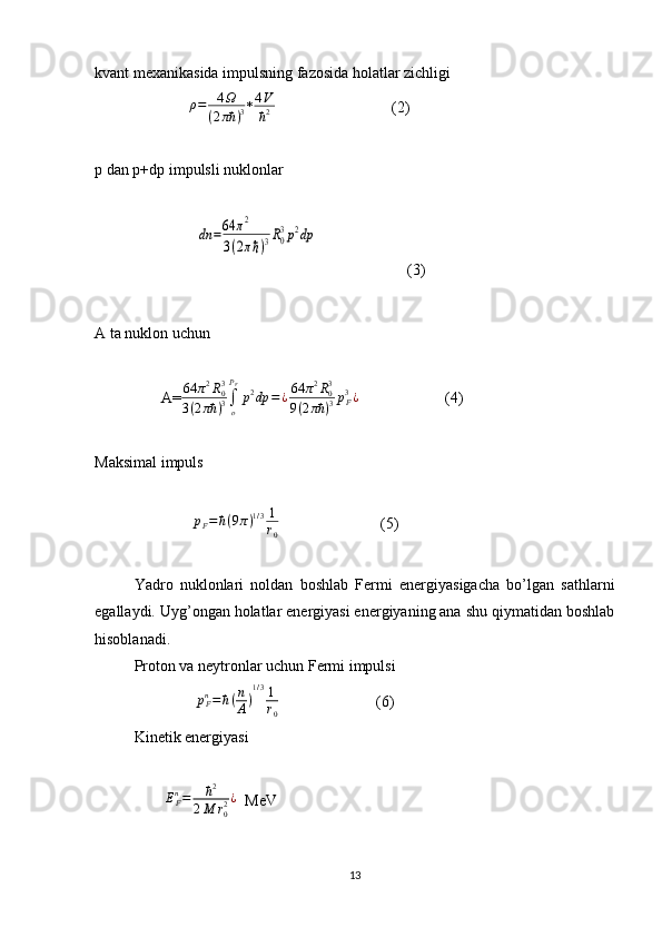 kvant mexanikasida impulsning fazosida holatlar zichligi
                        ρ=	4Ω	
(2πħ	)3 *	
4V
ħ2                               (2)
р  dan  р +d р  impulsli nuklonlar
                          	
dn	=64	π2	
3(2πℏ)3R0
3p2dp                        (3)                             
A ta nuklon uchun
                 A= 64 π 2
R
03
3 ( 2 πħ ) 3 ∫
oP
F
p 2
dp = ¿ 64 π 2
R
03
9 ( 2 πħ ) 3 p
F3
¿
                      (4)
Maksimal impuls
                          p
F = ħ ( 9 π ) 1 / 3 1
r
0                           (5)
Yadro   nuklonlari   noldan   boshlab   Fermi   energiyasigacha   bo’lgan   sathlarni
egallaydi. Uyg’ongan holatlar energiyasi energiyaning ana shu qiymatidan boshlab
hisoblanadi.
Proton va neytronlar uchun Fermi impulsi
                           p
Fn
= ħ ( n
A ) 1 / 3
1
r
0                          (6)                            
Kinetik energiyasi
                   E
Fn
= ħ 2
2 M r
02 ¿
  MeV                
13 