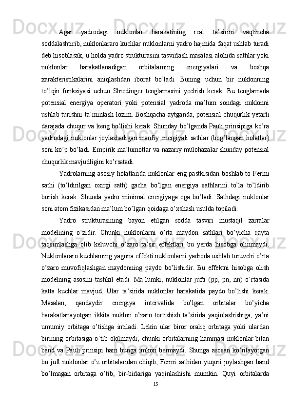 Agar   yadrodagi   nuklonlar   harakatining   real   ta’sirini   vaqtincha
soddalashtirib, nuklonlararo kuchlar nuklonlarni yadro hajmida faqat ushlab turadi
deb hisoblasak, u holda yadro strukturasini tasvirlash masalasi alohida sathlar yoki
nuklonlar   harakatlanadigan   orbitalarning   energiyalari   va   boshqa
xarakteristikalarini   aniqlashdan   iborat   bo’ladi.   Buning   uchun   bir   nuklonning
to’lqin   funksiyasi   uchun   Shredinger   tenglamasini   yechish   kerak.   Bu   tenglamada
potensial   energiya   operatori   yoki   potensial   yadroda   ma’lum   sondagi   nuklonni
ushlab turishni  ta’minlash lozim. Boshqacha  aytganda, potensial  chuqurlik yetarli
darajada chuqur va keng bo’lishi kerak. Shunday bo’lganda Pauli prinsipiga ko’ra
yadrodagi nuklonlar joylashadigan manfiy energiyali sathlar (bog’langan holatlar)
soni ko’p bo’ladi. Empirik ma’lumotlar va nazariy mulohazalar shunday potensial
chuqurlik mavjudligini ko’rsatadi.
Yadrolarning asosiy holatlarida nuklonlar eng pastkisidan boshlab to Fermi
sathi   (to’ldirilgan   oxirgi   sath)   gacha   bo’lgan   energiya   sathlarini   to’la   to’ldirib
borish   kerak.   Shunda   yadro   minimal   energiyaga   ega   bo’ladi.   Sathdagi   nuklonlar
soni atom fizikasidan ma’lum bo’lgan qoidaga o’xshash usulda topiladi.
Yadro   strukturasining   bayon   etilgan   sodda   tasviri   mustaqil   zarralar
modelining   o’zidir.   Chunki   nuklonlarni   o’rta   maydon   sathlari   bo’yicha   qayta
taqsimlashga   olib   keluvchi   o’zaro   ta’sir   effektlari   bu   yerda   hisobga   olinmaydi.
Nuklonlararo kuchlarning yagona effekti nuklonlarni yadroda ushlab turuvchi o’rta
o’zaro   muvofiqlashgan   maydonning   paydo   bo’lishidir.   Bu   effektni   hisobga   olish
modelning   asosini   tashkil   etadi.   Ma’lumki,   nuklonlar   jufti   (pp,   pn,   nn)   o’rtasida
katta   kuchlar   mavjud.   Ular   ta’sirida   nuklonlar   harakatida   paydo   bo’lishi   kerak.
Masalan,   qandaydir   energiya   intervalida   bo’lgan   orbitalar   bo’yicha
harakatlanayotgan   ikkita   nuklon   o’zaro   tortishish   ta’sirida   yaqinlashishiga,   ya’ni
umumiy   orbitaga   o’tishga   intiladi.   Lekin   ular   biror   oraliq   orbitaga   yoki   ulardan
birining orbitasiga o’tib ololmaydi, chunki orbitalarning hammasi  nuklonlar  bilan
band  va   Pauli   prinsipi   ham   bunga   imkon  bermaydi.   Shunga   asosan   ko’rilayotgan
bu juft  nuklonlar o’z orbitalaridan chiqib, Fermi  sathidan yuqori  joylashgan  band
bo’lmagan   orbitaga   o’tib,   bir-birlariga   yaqinlashishi   mumkin.   Quyi   orbitalarda
15 