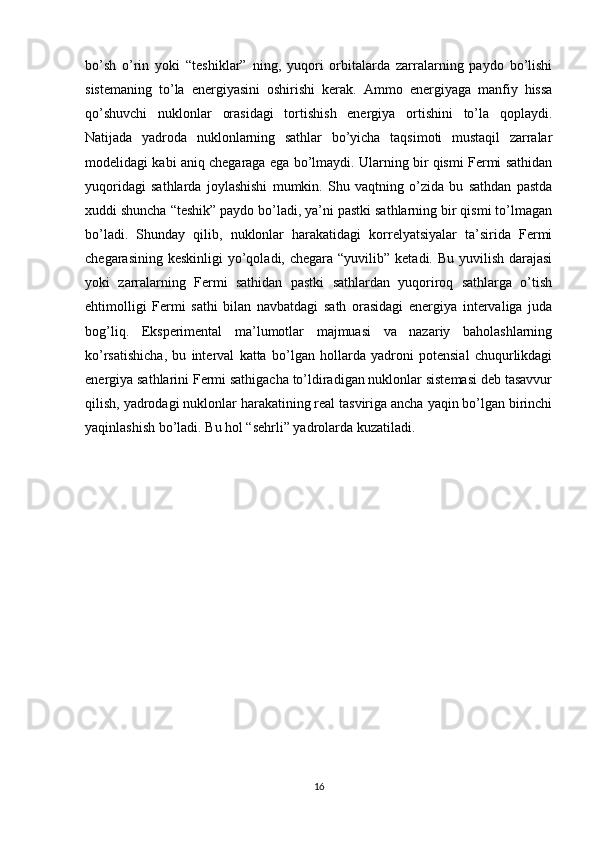 bo’sh   o’rin   yoki   “teshiklar”   ning,   yuqori   orbitalarda   zarralarning   paydo   bo’lishi
sistemaning   to’la   energiyasini   oshirishi   kerak.   Ammo   energiyaga   manfiy   hissa
qo’shuvchi   nuklonlar   orasidagi   tortishish   energiya   ortishini   to’la   qoplaydi.
Natijada   yadroda   nuklonlarning   sathlar   bo’yicha   taqsimoti   mustaqil   zarralar
modelidagi kabi aniq chegaraga ega bo’lmaydi. Ularning bir qismi Fermi sathidan
yuqoridagi   sathlarda   joylashishi   mumkin.   Shu   vaqtning   o’zida   bu   sathdan   pastda
xuddi shuncha “teshik” paydo bo’ladi, ya’ni pastki sathlarning bir qismi to’lmagan
bo’ladi.   Shunday   qilib,   nuklonlar   harakatidagi   korrelyatsiyalar   ta’sirida   Fermi
chegarasining keskinligi  yo’qoladi, chegara  “yuvilib”  ketadi. Bu yuvilish darajasi
yoki   zarralarning   Fermi   sathidan   pastki   sathlardan   yuqoriroq   sathlarga   o’tish
ehtimolligi   Fermi   sathi   bilan   navbatdagi   sath   orasidagi   energiya   intervaliga   juda
bog’liq.   Eksperimental   ma’lumotlar   majmuasi   va   nazariy   baholashlarning
ko’rsatishicha,   bu   interval   katta   bo’lgan   hollarda   yadroni   potensial   chuqurlikdagi
energiya sathlarini Fermi sathigacha to’ldiradigan nuklonlar sistemasi deb tasavvur
qilish, yadrodagi nuklonlar harakatining real tasviriga ancha yaqin bo’lgan birinchi
yaqinlashish bo’ladi. Bu hol “sehrli” yadrolarda kuzatiladi.
                  
16 
