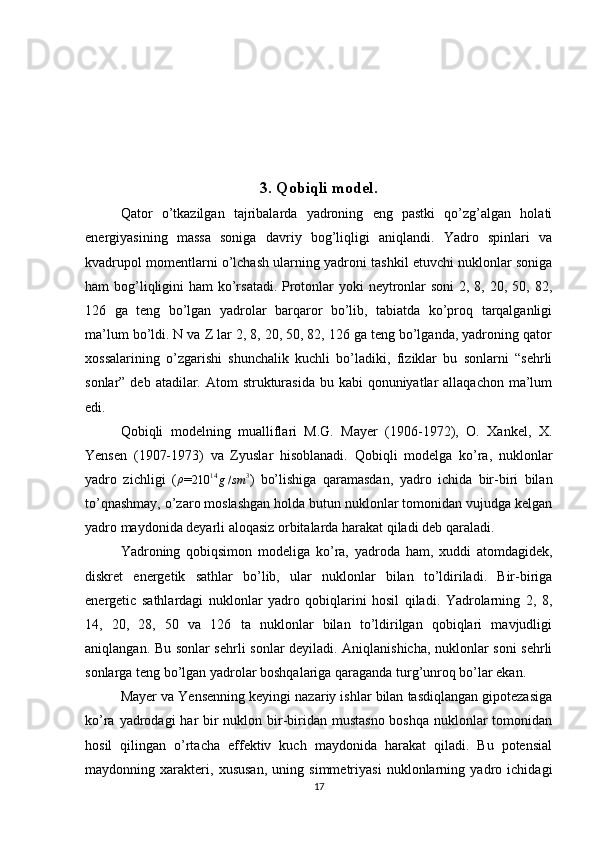 3. Qobiqli model.
Qator   o’tkazilgan   tajribalarda   yadroning   eng   pastki   qo’zg’algan   holati
energiyasining   massa   soniga   davriy   bog’liqligi   aniqlandi.   Yadro   spinlari   va
kvadrupol momentlarni o’lchash ularning yadroni tashkil etuvchi nuklonlar soniga
ham bog’liqligini  ham  ko’rsatadi. Protonlar yoki  neytronlar  soni  2, 8, 20, 50, 82,
126   ga   teng   bo’lgan   yadrolar   barqaror   bo’lib,   tabiatda   ko’proq   tarqalganligi
ma’lum bo’ldi. N va Z lar 2, 8, 20, 50, 82, 126 ga teng bo’lganda, yadroning qator
xossalarining   o’zgarishi   shunchalik   kuchli   bo’ladiki,   fiziklar   bu   sonlarni   “sehrli
sonlar” deb atadilar. Atom  strukturasida bu kabi  qonuniyatlar  allaqachon  ma’lum
edi.
Qobiqli   modelning   mualliflari   M.G.   Mayer   (1906-1972),   O.   Xankel,   X.
Yensen   (1907-1973)   va   Zyuslar   hisoblanadi.   Qobiqli   modelga   ko’ra,   nuklonlar
yadro   zichligi   (ρ =
210 14
g / sm 3
)   bo’lishiga   qaramasdan,   yadro   ichida   bir-biri   bilan
to’qnashmay, o’zaro moslashgan holda butun nuklonlar tomonidan vujudga kelgan
yadro maydonida deyarli aloqasiz orbitalarda harakat qiladi deb qaraladi.
Yadroning   qobiqsimon   modeliga   ko’ra,   yadroda   ham,   xuddi   atomdagidek,
diskret   energetik   sathlar   bo’lib,   ular   nuklonlar   bilan   to’ldiriladi.   Bir-biriga
energetic   sathlardagi   nuklonlar   yadro   qobiqlarini   hosil   qiladi.   Yadrolarning   2,   8,
14,   20,   28,   50   va   126   ta   nuklonlar   bilan   to’ldirilgan   qobiqlari   mavjudligi
aniqlangan. Bu sonlar sehrli sonlar deyiladi. Aniqlanishicha, nuklonlar soni sehrli
sonlarga teng bo’lgan yadrolar boshqalariga qaraganda turg’unroq bo’lar ekan.
Mayer va Yensenning keyingi nazariy ishlar bilan tasdiqlangan gipotezasiga
ko’ra yadrodagi  har bir nuklon bir-biridan mustasno boshqa nuklonlar  tomonidan
hosil   qilingan   o’rtacha   effektiv   kuch   maydonida   harakat   qiladi.   Bu   potensial
maydonning   xarakteri,   xususan,   uning   simmetriyasi   nuklonlarning   yadro   ichidagi
17 