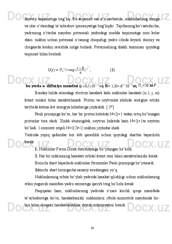 fazoviy taqsimotiga bog’liq. Bu taqsimot esa o’z navbatida, nuklonlarning soniga
va ular o’rtasidagi ta’sirlashuv qonuniyatiga bog’liqdir. Tajribaning ko’rsatishicha,
yadroning   o’rtacha   maydon   potensiali   yadrodagi   modda   taqsimotiga   mos   kelar
ekan:   nuklon   uchun   potensial   o’raning  chuqurligi   yadro   ichida  deyarli   doimiy   va
chegarada   keskin   ravishda   nolga   tushadi.   Potensialning   shakli   taxminan   quyidagi
taqsimot bilan beriladi:
                       U(r) =  U
0 ⌈ 1 + exp   ( r − R
a ) ⌉ − 1
,                   (8)
bu yerda a- diffuziya masofasi (a≅0,5	¿10	−15m ), R= 	1,33	∗A1/310	−15 m,  U
0 ≈ 50 MeV
 .
Bunday holda atomdagi electron harakati kabi nuklonlar harakati (n, l, j, m)
kvant   sonlari   bilan   xarakterlanadi.   Proton   va   neytronlar   alohida   energiya   ortishi
tartibida ketma-ket energiya holatlariga joylashdi. [ 3*]
Pauli prinsipiga ko’ra, har bir proton holatida N=2j+1 tadan ortiq bo’lmagan
protonlar   tura   oladi.   Xuddi   shuningdek,   neytron   holatida   ham   N=2j+1ta   neytron
bo’ladi. 1-moment orqali N=2(2l+1) nuklon joylasha oladi.
Yadroda   yopiq   qatlamlar   bor   deb   qarashlik   uchun   quyidagi   shartlar   bajarilishi
kerak:
1. Nuklonlar Fermi-Dirak statistikasiga bo’ysungan bo’lishi.
2. Har bir nuklonning harakati orbital kvant soni bilan xarakterlanishi kerak.
Birinchi shart bajariladi-nuklonlar fermionlar Pauli prinsipiga bo’ysunadi.
Ikkinchi shart hozirgacha nazariy asoslangani yo’q.
Nuklonlarning orbita bo’ylab yadroda harakat qilishligi uchun nuklonlarning
erkin yugurish masofasi yadro razmeriga qariyb teng bo’lishi kerak.
Haqiqatan   ham,   nuklonlarning   yadroda   o’zaro   kuchli   qisqa   masofada
ta’sirlashuviga   ko’ra,   harakatlanishi   nuklonlarni   sferik-simmetrik   maydonda   bir-
biri bilan aloqasiz harakatlanadilar deyish imkoniyatini beradi.
18 