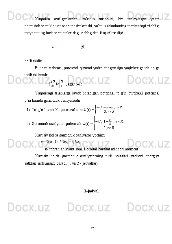 Yuqorida   aytilganlardan   ko’rinib   turibdiki,   biz   tanlaydigan   yadro
potensialida nuklonlar tekis taqsimlanishi, ya’ni nuklonlarning markazdagi zichligi
maydonning boshqa nuqtalaridagi zichligidan farq qilmasligi,
                            ¿
                           (9)
bo’lishidir.
Bundan tashqari, potensial qiymati yadro chegarasiga yaqinlashganda nolga
intilishi kerak:
                         ( dU
dr ) >| U
r	|  , agar r=R                      
Yuqoridagi   talablarga   javob   beradigan   potensial   to’g’ri   burchakli   potensial
o’ra hamda garmonik ossilyatordir:
1) To’g’ri burchakli potensial o’ra U(r) = 	
{
−U	0=const	,r<R.	
0,r>R.
2) Garmonik ossilyator potensiali U(r) = 	
{ − U
0 ⌈ 1 − r
R ⌉ 2
, r < R .
0 , r > R .
Xususiy holda garmonik ossilyator yechimi:
                	
ε=⌈2(n−1)+l⌉ħω	0=n0ħω	0      
n- tebranish kvant soni, l-orbital harakat miqdori moment.
Xususiy   holda   garmonik   ossilyatorning   turli   holatlari   yadroni   energiya
sathlari sistemasini beradi (1 va 2 - jadvallar).
                                                 1-jadval
19 