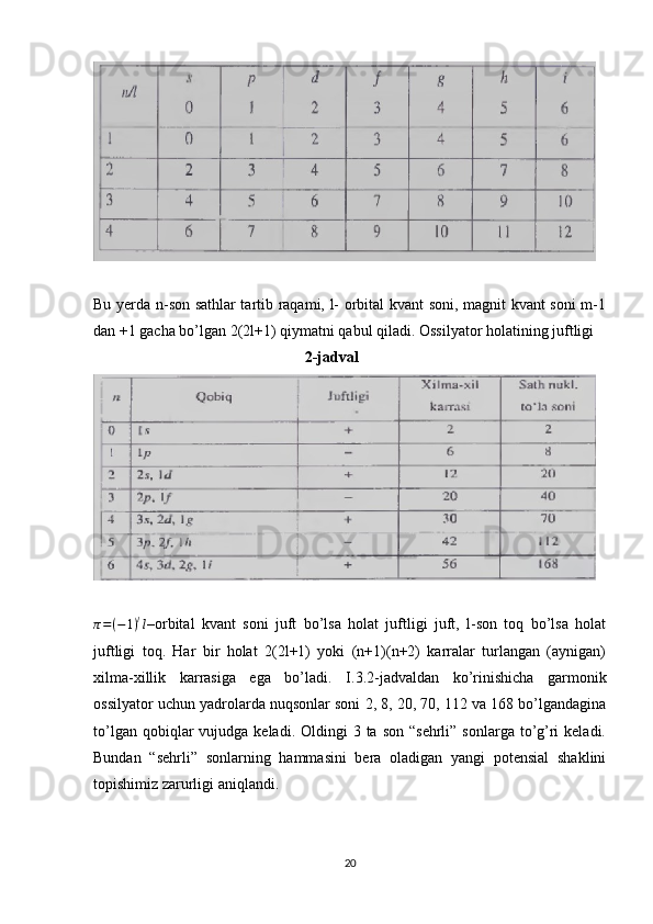 Bu yerda n-son sathlar tartib raqami, l- orbital kvant soni, magnit kvant soni m-1
dan +1 gacha bo’lgan 2(2l+1) qiymatni qabul qiladi. Ossilyator holatining juftligi
                                                       2-jadvalπ=(−1)ll
–orbital   kvant   soni   juft   bo’lsa   holat   juftligi   juft,   l-son   toq   bo’lsa   holat
juftligi   toq.   Har   bir   holat   2(2l+1)   yoki   (n+1)(n+2)   karralar   turlangan   (aynigan)
xilma-xillik   karrasiga   ega   bo’ladi.   I.3.2-jadvaldan   ko’rinishicha   garmonik
ossilyator uchun yadrolarda nuqsonlar soni 2, 8, 20, 70, 112 va 168 bo’lgandagina
to’lgan  qobiqlar   vujudga  keladi. Oldingi   3 ta  son  “sehrli”  sonlarga to’g’ri  keladi.
Bundan   “sehrli”   sonlarning   hammasini   bera   oladigan   yangi   potensial   shaklini
topishimiz zarurligi aniqlandi.
20 
