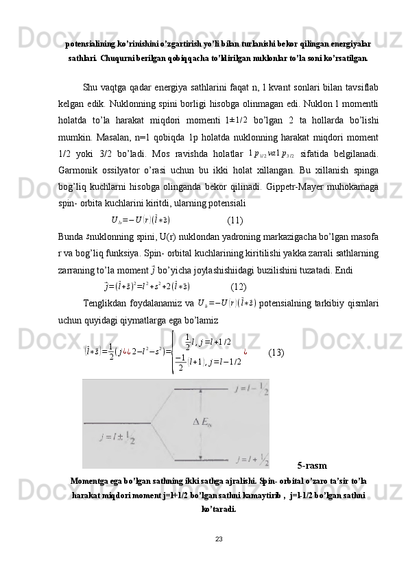 potensialining ko’rinishini o’zgartirish yo’li bilan turlanishi bekor qilingan energiyalar
sathlari. Chuqurni berilgan qobiqqacha to’ldirilgan nuklonlar to’la soni ko’rsatilgan.
Shu vaqtga qadar  energiya sathlarini  faqat  n, l  kvant  sonlari  bilan tavsiflab
kelgan edik. Nuklonning spini borligi hisobga olinmagan edi. Nuklon l momentli
holatda   to’la   harakat   miqdori   momenti   l±1/2   bo’lgan   2   ta   hollarda   bo’lishi
mumkin.   Masalan,   n=1   qobiqda   1p   holatda   nuklonning   harakat   miqdori   moment
1/2   yoki   3/2   bo’ladi.   Mos   ravishda   holatlar  
1p1/2va	1p3/2   sifatida   belgilanadi.
Garmonik   ossilyator   o’rasi   uchun   bu   ikki   holat   xillangan.   Bu   xillanish   spinga
bog’liq   kuchlarni   hisobga   olinganda   bekor   qilinadi.   Gippetr-Mayer   muhokamaga
spin- orbita kuchlarini kiritdi, ularning potensiali
                      	
U	ls=−U	(r)(⃗l∗⃗s)                         (11)
Bunda 	
⃗s nuklonning spini, U(r) nuklondan yadroning markazigacha bo’lgan masofa
r va bog’liq funksiya. Spin- orbital kuchlarining kiritilishi yakka zarrali sathlarning
zarraning to’la moment 	
⃗j  bo’yicha joylashishiidagi buzilishini tuzatadi. Endi
                   	
⃗j=(⃗l+⃗s)2=l2+s2+2(⃗l∗⃗s)                  (12)
Tenglikdan foydalanamiz va  	
U	ls=−U	(r)(⃗l∗⃗s)   potensialning tarkibiy qismlari
uchun quyidagi qiymatlarga ega bo’lamiz
           	
(⃗ l ∗	⃗ s) = 1
2 ( j ¿
¿ 2 − l 2
− s 2
) =	
{ 1
2 l , j = l + 1 / 2
− 1
2	( l + 1	) , j = l − 1 / 2 ¿
         (13)
                        5-rasm
Momentga ega bo’lgan sathning ikki sathga ajralishi. Spin- orbital o’zaro ta’sir to’la
harakat miqdori moment j=l+1/2 bo’lgan sathni kamaytirib ,  j=l-1/2 bo’lgan sathni
ko’taradi.
23 