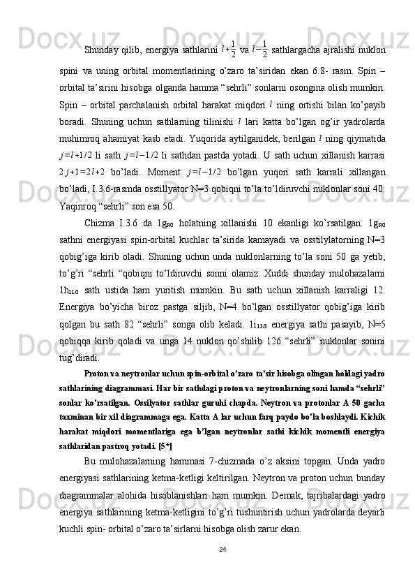 Shunday qilib, energiya sathlarini  l+1
2   va   l − 1
2   sathlargacha ajralishi nuklon
spini   va   uning   orbital   momentlarining   o’zaro   ta’siridan   ekan   6.8-   rasm.   Spin   –
orbital ta’sirini hisobga olganda hamma “sehrli” sonlarni osongina olish mumkin.
Spin   –   orbital   parchalanish   orbital   harakat   miqdori   l
  ning   ortishi   bilan   ko’payib
boradi.   Shuning   uchun   sathlarning   tilinishi  
l   lari   katta   bo’lgan   og’ir   yadrolarda
muhimroq  ahamiyat  kasb  etadi.  Yuqorida  aytilganidek,  berilgan   l
  ning  qiymatida	
j=l+1/2
  li   sath  	j=l−1/2   li   sathdan   pastda   yotadi.   U   sath   uchun   xillanish   karrasi
2 j + 1 = 2 l + 2
  bo’ladi.   Moment   j = l − 1 / 2
  bo’lgan   yuqori   sath   karrali   xillangan
bo’ladi, I.3.6-rasmda osstillyator N=3 qobiqni to’la to’ldiruvchi nuklonlar soni 40.
Yaqinroq “sehrli” son esa 50.
Chizma   I.3.6   da   1g
9/2   holatning   xillanishi   10   ekanligi   ko’rsatilgan.   1g
9/2
sathni   energiyasi   spin-orbital   kuchlar   ta’sirida   kamayadi   va   osstilylatorning   N=3
qobig’iga   kirib   oladi.   Shuning   uchun   unda   nuklonlarning   to’la   soni   50   ga   yetib,
to’g’ri   “sehrli   “qobiqni   to’ldiruvchi   sonni   olamiz.   Xuddi   shunday   mulohazalarni
1h
11/2   sath   ustida   ham   yuritish   mumkin.   Bu   sath   uchun   xillanish   karraligi   12.
Energiya   bo’yicha   biroz   pastga   siljib,   N=4   bo’lgan   osstillyator   qobig’iga   kirib
qolgan   bu   sath   82   “sehrli”   songa   olib   keladi.   1i
13/3   energiya   sathi   pasayib,   N=5
qobiqqa   kirib   qoladi   va   unga   14   nuklon   qo’shilib   126   “sehrli”   nuklonlar   sonini
tug’diradi.
Proton va neytronlar uchun spin-orbital o’zaro ta’sir hisobga olingan holdagi yadro
sathlarining diagrammasi. Har bir sathdagi proton va neytronlarning soni hamda “sehrli”
sonlar   ko’rsatilgan.   Ossilyator   sathlar   guruhi   chapda.   Neytron   va   protonlar   A   50   gacha
taxminan bir xil diagrammaga ega. Katta A lar uchun farq paydo bo’la boshlaydi. Kichik
harakat   miqdori   momentlariga   ega   b’lgan   neytronlar   sathi   kichik   momentli   energiya
sathlaridan pastroq yotadi. [5*]
Bu   mulohazalarning   hammasi   7-chizmada   o’z   aksini   topgan.   Unda   yadro
energiyasi sathlarining ketma-ketligi keltirilgan. Neytron va proton uchun bunday
diagrammalar   alohida   hisoblanishlari   ham   mumkin.   Demak,   tajribalardagi   yadro
energiya sathlarining ketma-ketligini to’g’ri tushuntirish uchun yadrolarda deyarli
kuchli spin- orbital o’zaro ta’sirlarni hisobga olish zarur ekan.
24 