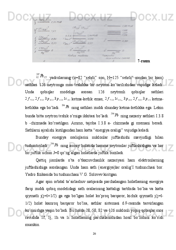            7-rasm82
207	Pb	125
  yadrolarning   (z=82   “sehrli”   son,   N=125   “sehrli”   sondan   bir   kam)
sathlari   126   neytronga   mos   teshikka   bir   neytron   ko’tarilishidan   vujudga   keladi.
Unda   qobiqlar   modeliga   asosan   126   neytronli   qobiqlar   sathlari
2 f
7 / 2 , 2 f
5 / 2 , 3 p
3 / 2 , 3 p
1 / 2 , 1 i
3 / 2   ketma-ketlik emas,   2 f
7 / 2 , 1 i
3 / 2 ,   3 p
3 / 2 , 2 f
5 / 2 , 3 p
1 / 2   ketma-
ketlikka ega bo’ladi.  	
206	Pb   ning sathlari xuddi shunday ketma-ketlikka ega. Lekin
bunda bitta neytron teshik o’rniga ikkitasi bo’ladi. 	
206	Pb  ning nazariy sathlari I.3.8
b   -chizmada   ko’rsatilgan.   Ammo,   tajriba   I.3.8   a-   chizmada   gi   sxemani   beradi.
Sathlarni ajralishi kutilgandan ham katta “energiya oraligi” vujudga keladi.
Bunday   energiya   oraliqlarini   nuklonlar   juftlashishi   mavjudligi   bilan
tushuntiriladi:  	
206	Pb   ning asosiy holatida hamma neytronlar juftlashishgan va har
bir juftlik uchun J=0 qo’zg’algan holatlarda juftlik buziladi.
Qattiq   jismlarda   o’ta   o’tkazuvchanlik   nazariyasi   ham   elektronlarning
juftlashishiga   asoslangan.   Unda   ham   sath   (energiya)lar   oralig’I   tushunchasi   bor.
Yadro fizikasida bu tushunchani V.G. Solovev kiritgan.
Agar   spin  orbital   ta’sirlashuv   natijasida  parchalangan   holatlarning  energiya
farqi   xuddi   qobiq   modelidagi   sath   oralarining   kattaligi   tartibida   bo’lsa   va   katta
qiymatli   j(j=l+1/2)   ga   ega   bo’lgan   holat   ko’proq   barqaror,   kichik   qiymatli   j(j=l-
1/2)   holat   kamroq   barqaror   bo’lsa,   sathlar   sistemasi   6.9-rasmda   tasvirlangan
ko’rinishga yaqin bo’ladi. Bu holda 28, 50, 82 va 126 nuklonli yopiq qobiqlar mos
ravishda   1f;   1j,   1h   va   1i   holatlarning   parchalanishidan   hosil   bo’lishini   ko’rish
mumkin.
26 