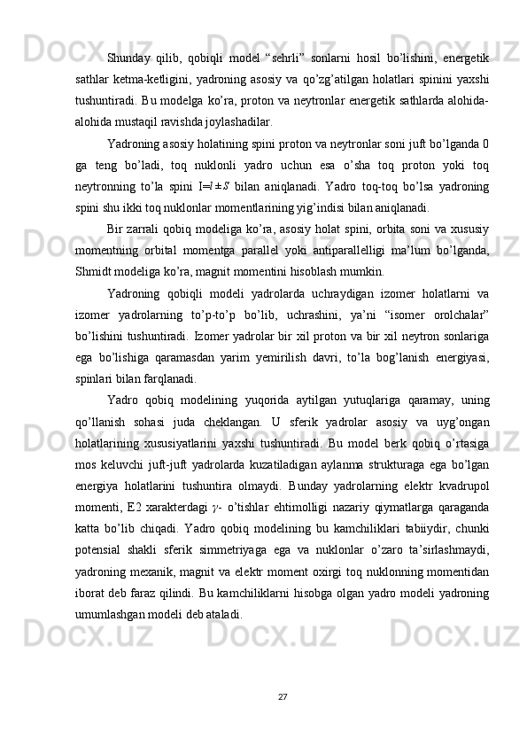 Shunday   qilib,   qobiqli   model   “sehrli”   sonlarni   hosil   bo’lishini,   energetik
sathlar   ketma-ketligini,   yadroning   asosiy   va   qo’zg’atilgan   holatlari   spinini   yaxshi
tushuntiradi. Bu modelga ko’ra, proton va neytronlar energetik sathlarda alohida-
alohida mustaqil ravishda joylashadilar.
Yadroning asosiy holatining spini proton va neytronlar soni juft bo’lganda 0
ga   teng   bo’ladi,   toq   nuklonli   yadro   uchun   esa   o’sha   toq   proton   yoki   toq
neytronning   to’la   spini   I=l±S   bilan   aniqlanadi.   Yadro   toq-toq   bo’lsa   yadroning
spini shu ikki toq nuklonlar momentlarining yig’indisi bilan aniqlanadi.
Bir   zarrali   qobiq   modeliga  ko’ra,   asosiy   holat   spini,   orbita   soni   va   xususiy
momentning   orbital   momentga   parallel   yoki   antiparallelligi   ma’lum   bo’lganda,
Shmidt modeliga ko’ra, magnit momentini hisoblash mumkin.
Yadroning   qobiqli   modeli   yadrolarda   uchraydigan   izomer   holatlarni   va
izomer   yadrolarning   to’p-to’p   bo’lib,   uchrashini,   ya’ni   “isomer   orolchalar”
bo’lishini  tushuntiradi. Izomer yadrolar  bir xil proton va bir xil neytron sonlariga
ega   bo’lishiga   qaramasdan   yarim   yemirilish   davri,   to’la   bog’lanish   energiyasi,
spinlari bilan farqlanadi.
Yadro   qobiq   modelining   yuqorida   aytilgan   yutuqlariga   qaramay,   uning
qo’llanish   sohasi   juda   cheklangan.   U   sferik   yadrolar   asosiy   va   uyg’ongan
holatlarining   xususiyatlarini   yaxshi   tushuntiradi.   Bu   model   berk   qobiq   o’rtasiga
mos   keluvchi   juft-juft   yadrolarda   kuzatiladigan   aylanma   strukturaga   ega   bo’lgan
energiya   holatlarini   tushuntira   olmaydi.   Bunday   yadrolarning   elektr   kvadrupol
momenti,   E2   xarakterdagi   γ
-   o’tishlar   ehtimolligi   nazariy   qiymatlarga   qaraganda
katta   bo’lib   chiqadi.   Yadro   qobiq   modelining   bu   kamchiliklari   tabiiydir,   chunki
potensial   shakli   sferik   simmetriyaga   ega   va   nuklonlar   o’zaro   ta’sirlashmaydi,
yadroning mexanik,  magnit  va elektr  moment  oxirgi  toq nuklonning momentidan
iborat deb faraz qilindi. Bu kamchiliklarni hisobga olgan yadro modeli yadroning
umumlashgan modeli deb ataladi.
       
27 
