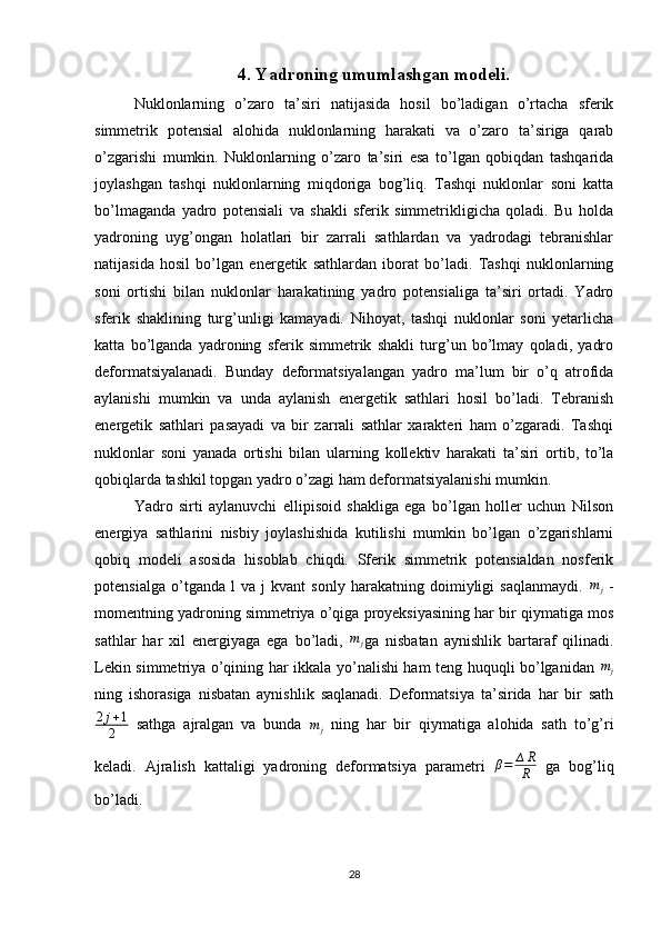 4.   Yadroning umumlashgan modeli.
Nuklonlarning   o’zaro   ta’siri   natijasida   hosil   bo’ladigan   o’rtacha   sferik
simmetrik   potensial   alohida   nuklonlarning   harakati   va   o’zaro   ta’siriga   qarab
o’zgarishi   mumkin.   Nuklonlarning   o’zaro   ta’siri   esa   to’lgan   qobiqdan   tashqarida
joylashgan   tashqi   nuklonlarning   miqdoriga   bog’liq.   Tashqi   nuklonlar   soni   katta
bo’lmaganda   yadro   potensiali   va   shakli   sferik   simmetrikligicha   qoladi.   Bu   holda
yadroning   uyg’ongan   holatlari   bir   zarrali   sathlardan   va   yadrodagi   tebranishlar
natijasida   hosil   bo’lgan   energetik   sathlardan   iborat   bo’ladi.   Tashqi   nuklonlarning
soni   ortishi   bilan   nuklonlar   harakatining   yadro   potensialiga   ta’siri   ortadi.   Yadro
sferik   shaklining   turg’unligi   kamayadi.   Nihoyat,   tashqi   nuklonlar   soni   yetarlicha
katta   bo’lganda   yadroning   sferik   simmetrik   shakli   turg’un   bo’lmay   qoladi,   yadro
deformatsiyalanadi.   Bunday   deformatsiyalangan   yadro   ma’lum   bir   o’q   atrofida
aylanishi   mumkin   va   unda   aylanish   energetik   sathlari   hosil   bo’ladi.   Tebranish
energetik   sathlari   pasayadi   va   bir   zarrali   sathlar   xarakteri   ham   o’zgaradi.   Tashqi
nuklonlar   soni   yanada   ortishi   bilan   ularning   kollektiv   harakati   ta’siri   ortib,   to’la
qobiqlarda tashkil topgan yadro o’zagi ham deformatsiyalanishi mumkin.
Yadro   sirti   aylanuvchi   ellipisoid   shakliga   ega   bo’lgan   holler   uchun   Nilson
energiya   sathlarini   nisbiy   joylashishida   kutilishi   mumkin   bo’lgan   o’zgarishlarni
qobiq   modeli   asosida   hisoblab   chiqdi.   Sferik   simmetrik   potensialdan   nosferik
potensialga   o’tganda   l   va   j   kvant   sonly   harakatning   doimiyligi   saqlanmaydi.  mj   -
momentning yadroning simmetriya o’qiga proyeksiyasining har bir qiymatiga mos
sathlar   har   xil   energiyaga   ega   bo’ladi,  	
mj ga   nisbatan   aynishlik   bartaraf   qilinadi.
Lekin simmetriya o’qining har ikkala yo’nalishi ham teng huquqli bo’lganidan   m
j
ning   ishorasiga   nisbatan   aynishlik   saqlanadi.   Deformatsiya   ta’sirida   har   bir   sath
2 j + 1
2   sathga   ajralgan   va   bunda  	
mj   ning   har   bir   qiymatiga   alohida   sath   to’g’ri
keladi.   Ajralish   kattaligi   yadroning   deformatsiya   parametri   β = ∆ R
R   ga   bog’liq
bo’ladi.
28 