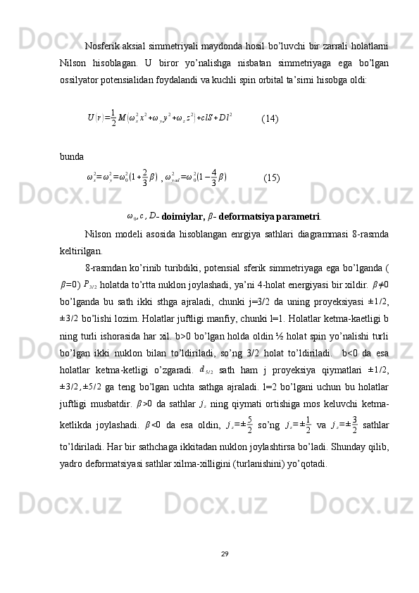 Nosferik aksial simmetriyali maydonda hosil bo’luvchi bir zarrali holatlarni
Nilson   hisoblagan.   U   biror   yo’nalishga   nisbatan   simmetriyaga   ega   bo’lgan
ossilyator potensialidan foydalandi va kuchli spin orbital ta’sirni hisobga oldi:
            U( r) = 1
2 M	( ω
x2
x 2
+ ω
y y 2
+ ω
z z 2	)
+ clS + D l 2
            (14)
bunda
            ω
x2
= ω
y2
= ω
02
( 1 + 2
3 β )
 ,  ω
yad2
= ω
02
( 1 − 4
3 β )
               (15)	
ω0,c,D
- doimiylar, 	β - deformatsiya parametri .
Nilson   modeli   asosida   hisoblangan   enrgiya   sathlari   diagrammasi   8-rasmda
keltirilgan.
8-rasmdan ko’rinib turibdiki, potensial  sferik simmetriyaga ega bo’lganda (	
β=0
) 	P3/2  holatda to’rtta nuklon joylashadi, ya’ni 4-holat energiyasi bir xildir. 	β≠0
bo’lganda   bu   sath   ikki   sthga   ajraladi,   chunki   j=3/2   da   uning   proyeksiyasi   ± 1 / 2
,	
±3/2
 bo’lishi lozim. Holatlar juftligi manfiy, chunki l=1. Holatlar ketma-kaetligi b
ning turli ishorasida har xil. b>0 bo’lgan holda oldin ½ holat spin yo’nalishi turli
bo’lgan   ikki   nuklon   bilan   to’ldiriladi,   so’ng   3/2   holat   to’ldiriladi.     b<0   da   esa
holatlar   ketma-ketligi   o’zgaradi.   d
5 / 2   sath   ham   j   proyeksiya   qiymatlari   ± 1 / 2
,	
±3/2,±5/2
  ga   teng   bo’lgan   uchta   sathga   ajraladi.   l=2   bo’lgani   uchun   bu   holatlar
juftligi   musbatdir.   β > 0
  da   sathlar   j
z   ning   qiymati   ortishiga   mos   keluvchi   ketma-
ketlikda   joylashadi.  	
β<0   da   esa   oldin,   j
z = ± 5
2   so’ng   j
z = ± 1
2   va   j
z = ± 3
2   sathlar
to’ldiriladi. Har bir sathchaga ikkitadan nuklon joylashtirsa bo’ladi. Shunday qilib,
yadro deformatsiyasi sathlar xilma-xilligini (turlanishini) yo’qotadi.
29 