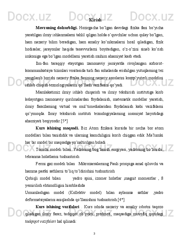 Kirish
Mavzuning   dolzarbligi.   Hozirgacha   bo’lgan   davrdagi   fizika   fani   bo’yicha
yaratilgan ilmiy ishlanmalarni tahlil qilgan holda o’quvchilar uchun qulay bo’lgan,
ham   nazariy   bilim   beradigan,   ham   amaliy   ko’nikmalarni   hosil   qiladigan,   fizik
hodisalar,   jarayonlar   haqida   tasavvurlarni   boyitadigan,   o’z-o’zini   sinab   ko’rish
imkoniga ega bo’lgan modellarni yaratish muhim ahamiyat kasb etadi.
Ilm-fan   taraqqiy   etayotgan   zamonaviy   jamiyatda   rivojlangan   axborot-
kommunikatsiya tizimlari vositasida turli fan sohalarida erishilgan yutuqlarning tez
yangilanib borishi nazariy fizika fanining nazariy asoslarini komp’yuterli modelini
ishlab chiqish texnologiyalarini qo’llash vazifasini qo’yadi.
Mamlakatimiz   ilmiy   ishlab   chiqarish   va   ilmiy   tekshirish   institutiga   kirib
kelayotgan   zamonaviy   qurilmalardan   foydalanish,   matematik   modellar   yaratish,
ilmiy   farazlarning   virtual   va   mul’timedialaridan   foydalanish   kabi   vazifalarni
qo’ymoqda.   Ilmiy   tekshirish   instituti   texnologiyalarning   insoniyat   hayotidagi
ahamiyati beqiyosdir.[5*]
Kurs   ishining   maqsadi.   Biz   Atom   fizikasi   kursida   bir   necha   bor   atom
modellari   bilan   tanishdik   va   ularning   kamchiligini   korib   chiqgan   edik   .Ma lumkiʼ
har bir model bir maqsadga yo naltirilgan boladi .	
ʼ
Tomchi modeli bilan  Yadroning bog lanish enrgiyasi, yadroning bo linishi,	
ʼ ʼ
tebranma holatlarini tushuntirish
Fermi gaz modeli bilan     Mikrozarralarning Pauli prisipiga amal qiluvchi va
hamma pastki sathlarni to’liq to’ldirishini tushuntirish
Qobiqli   model   bilan             yadro   spini,   izomer   holatlar   ,magnit   momentlar   ,   ß
yemirilish ehtimolligini hisoblashda
Umumlashgan   model   (Kollektiv   model)   bilan   aylanma   sathlar   ,yadro
deformatsiyalarini aniqlashda qo llanishini tushuntirish.[4*]	
ʼ
Kurs   ishining   vazifalari   .   Kurs   ishida   nazariy   va   amaliy   isbotni   taqozo
qiladigan   ilmiy   faraz,   tadqiqot   ob’yekti,   predmeti,   maqsadiga   muvofiq   quyidagi
tadqiqot  vazifalari  hal qilinadi:
3 