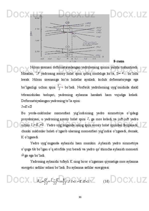                  8-rasm
Nilson sxemasi deformatsiyalangan yadrolarning spinini yaxshi tushuntiradi.
Masalan,  F919   yadroning   asosiy   holat   spini   qobiq   modeliga   ko’ra,   S=   d
5 / 2   bo’lishi
kerak.   Nilson   sxemasiga   ko’ra   holatlar   ajraladi.   kichik   deformatsiyaga   ega
bo’lganligi   uchun   spini   1 + ¿
2 ¿
  bo’ladi.   Nosferik   yadrolarning   uyg’onishida   shakl
tebranishidan   tashqari,   yadroning   aylanma   harakati   ham   vujudga   keladi.
Deformatsiyalangan yadroning to’la spini:
I
= K
+ Ω
Bu   yerda-nuklonlar   momentlari   yig’indisining   yadro   simmetriya   o’qidagi
proyeksiyasi,   u   yadroning   asosiy   holat   spini   I
0   ga   mos   keladi   va   juft-juft   yadro
uchun 	
I0=	K0=0  . Yadro uyg’onganda uning spini asosiy holat spinidan farqlanadi,
chunki nuklonlar holati o’zgarib ularning momentlari yig’indisi o’zgaradi, demak,
K o’zgaradi.
Yadro   uyg’onganda   aylanishi   ham   mumkin.   Aylanish   yadro   simmetriya
o’qoga tik bo’lgan o’q atrofida yuz beradi va yadro qo’shimcha aylanish momenti	
Ω
 ga ega bo’ladi.
Yadroning aylanishi tufayli K ning biror o’zgarmas qiymatiga mos aylanma
energetic sathlar sohasi bo’ladi.  Bu aylanma sathlar energiyasi:
        	
Eayl = Ω 2
2 I = I 2
− K 2
2 I = ħ 2
2 I ⌈ I	( I + 1	) − K	( K + 1	) ⌉
              (16)
30 