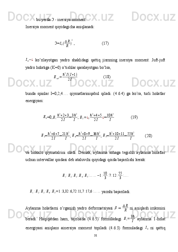 bu yerda   - inersiya moment.ℑ
Inersiya moment quyidagicha aniqlanadi:
                             =	
ℑ	I0(∆R
R	)
2  ,                          (17)	
I0−¿
  ko’rilayotgan   yadro   shaklidagi   qattiq   jismning   inersiya   moment.   Juft-juft
yadro holatiga (K=0) o’tishlar qaralayotgan bo’lsa,
                           	
Eayl=	ħ2I(I+1)	
2I                          (18)
bunda   spinlar   I=0,2,4….   qiymatlariniqabul   qiladi.   (4.6.4)   ga   ko’ra,   turli   holatlar
energiyasi:
                 	
E0 =0; E
1 ħ 2
∗ 2 ∗ 3
2 I = 3 ħ 2
I ;  E
2 = ¿
2 ħ 2
∗ 4 ∗ 5
2 I ¿
= 10 ħ 2
I                 (19)
                E
3 = ħ 2
∗ 6 ∗ 7
2 I = 21 ħ 2
I ;  E
4 =	
ħ2∗8∗9	
2I =	
36	ħ2	
I ;  E
5 = ħ 2
∗ 10 ∗ 11
2 I = 55 ħ 2
I           (20)
va   hokazo   qiymatalrini   oladi.   Demak,   aylanma   sohaga   tegishli   aylanma   holatlar
uchun intervallar qoidasi deb ataluvchi quyidagi qoida bajarilishi kerak:
E
1 : E
2 : E
3 : E
4 : E
5 : … … − 1 : 10
3 : 7 : 12 : 55
3 : … .
    	
E1:E2:E3:E4:E5=1:3,32	:6,72	:11,7	:17,6	:…	…  yaxshi bajariladi.
Aylanma   holatlarni   o’rganish   yadro   deformatsiyasi  	
β   =   ∆ R
R   ni   aniqlash   imkonini
beradi.   Haqiqatdan   ham,   tajribada   (4.6.5)   formuladagi  	
E1=	3ħ
I   aylanma   1-holat
energiyasi   aniqlans   ainersiya   moment   topiladi   (4.6.3)   formuladagi  	
I0   ni   qattiq
31 