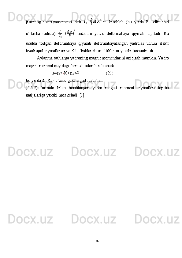 jismning   inersiyamomenti   deb   I
0 = 2
5 M R 2
  ni   hisoblab   (bu   yerda   R-   ellipisoid
o’rtacha   radiusi)   I
I
0 = ( ∆ R
R ) 2
  nisbatan   yadro   deformatsiya   qiymati   topiladi.   Bu
usulda   toilgan   deformatsiya   qiymati   deformatsiyalangan   yadrolar   uchun   elektr
kvadrupol qiymatlarini va E2 o’tishlar ehtimolliklarini yaxshi tushuntiradi.
Aylanma sathlarga yadroning magnit momentlarini aniqlash mumkin. Yadro
magnit moment quyidagi formula bilan hisoblanadi:
                        µ=gk∗¿ K+	gΩ∗Ω                          (21)
bu yerda  g
k ,  g
Ω  - o’zaro giromagnit nisbatlar.
(4.6.7)   formula   bilan   hisoblangan   yadro   magnit   moment   qiymatlari   tajriba
natijalariga yaxshi mos keladi. [1]
                        
32 