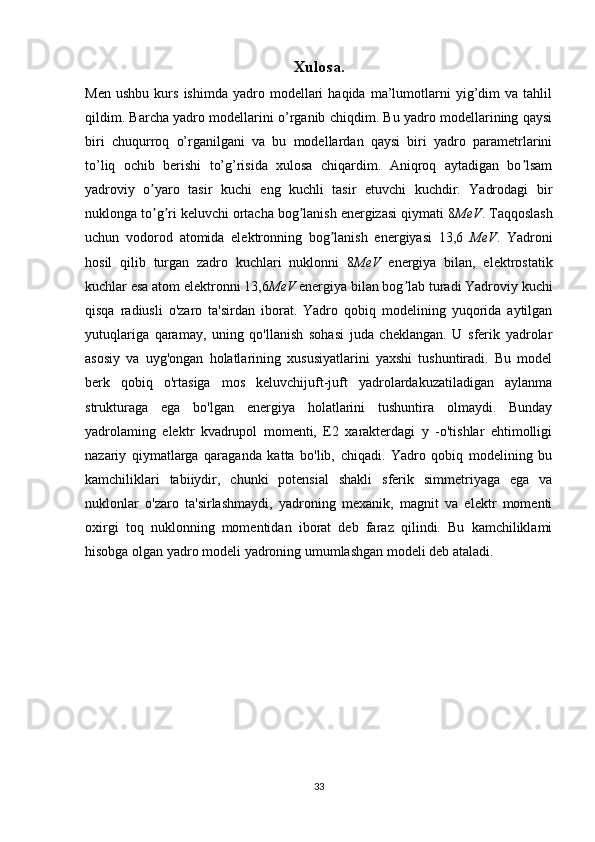 Xulosa .
Men   ushbu   kurs   ishimda  yadro   modellari   haqida   ma’lumotlarni   yig’dim   va   tahlil
qildim. Barcha yadro modellarini o’rganib chiqdim. Bu yadro modellarining qaysi
biri   chuqurroq   o’rganilgani   va   bu   modellardan   qaysi   biri   yadro   parametrlarini
to’liq   ochib   berishi   to’g’risida   xulosa   chiqardim.   Aniqroq   aytadigan   bo lsamʼ
yadroviy   o yaro   tasir   kuchi   eng   kuchli   tasir   etuvchi   kuchdir.   Yadrodagi   bir	
ʼ
nuklonga to g ri keluvchi ortacha bog lanish energizasi qiymati 8
ʼ ʼ ʼ MeV . Taqqoslash
uchun   vodorod   atomida   elektronning   bog lanish   energiyasi   13,6	
ʼ   MeV .   Yadroni
hosil   qilib   turgan   zadro   kuchlari   nuklonni   8 MeV   energiya   bilan,   elektrostatik
kuchlar esa atom elektronni 13,6 MeV  energiya bilan bog lab turadi Yadroviy kuchi	
ʼ
qisqa   radiusli   o'zaro   ta'sirdan   iborat.   Yadro   qobiq   modelining   yuqorida   aytilgan
yutuqlariga   qaramay,   uning   qo'llanish   sohasi   juda   cheklangan.   U   sferik   yadrolar
asosiy   va   uyg'ongan   holatlarining   xususiyatlarini   yaxshi   tushuntiradi.   Bu   model
berk   qobiq   o'rtasiga   mos   keluvchijuft-juft   yadrolardakuzatiladigan   aylanma
strukturaga   ega   bo'lgan   energiya   holatlarini   tushuntira   olmaydi.   Bunday
yadrolaming   elektr   kvadrupol   momenti,   E2   xarakterdagi   y   -o'tishlar   ehtimolligi
nazariy   qiymatlarga   qaraganda   katta   bo'lib,   chiqadi.   Yadro   qobiq   modelining   bu
kamchiliklari   tabiiydir,   chunki   potensial   shakli   sferik   simmetriyaga   ega   va
nuklonlar   o'zaro   ta'sirlashmaydi,   yadroning   mexanik,   magnit   va   elektr   momenti
oxirgi   toq   nuklonning   momentidan   iborat   deb   faraz   qilindi.   Bu   kamchiliklami
hisobga olgan yadro modeli yadroning umumlashgan modeli deb ataladi.
33 