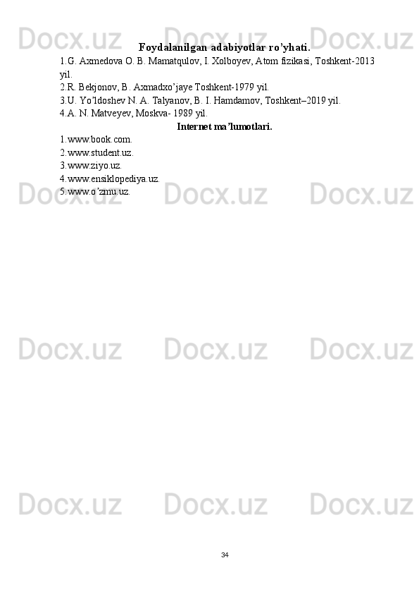 Foydalanilgan adabiyotlar ro’yhati.
1.G. Axmedova O. B. Mamatqulov, I. Xolboyev, Atom fizikasi, Toshkent-2013 
yil.
2.R. Bekjonov, B. Axmadxo’jaye Toshkent-1979 yil.
3.U. Yo ldoshev N. A. Talyanov, B. I. Hamdamov, Toshkent–2019 yil.ʼ
4.A. N. Matveyev, Moskva- 1989 yil.
Internet ma lumotlari.	
ʼ
1.www.book.com.
2.www.student.uz.
3.www.ziyo.uz.
4.www.ensiklopediya.uz.
5.www.o zmu.uz.	
ʼ
34 