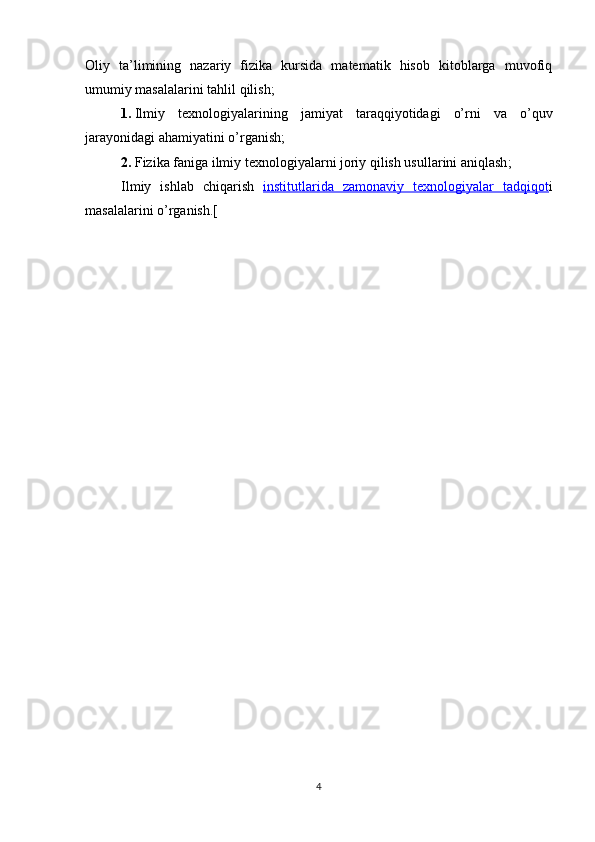 Oliy   ta’limining   nazariy   fizika   kursida   matematik   hisob   kitoblarga   muvofiq
umumiy masalalarini  tahlil qilish;
1. Ilmiy   texnologiyala r ining   jamiyat   taraqqiyotidagi   o’rni   va   o’quv
jarayonidagi ahamiyati ni  o’rganish;
2. Fizika faniga ilmiy texnologiyalarni joriy qilish usullarini aniqlash ;
Ilmiy   ishlab   chiqarish   institutlarida   zamonaviy   texnologiyalar   tadqiqot i
masalalarini  o’rganish .[
                         
4 