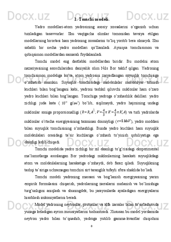 1.   Tomchi modeli .
Yadro   modellari-atom   yadrosining   asosiy   xossalarini   o’rganish   uchun
tuziladigan   tasavvurlar.   Shu   vaqtgacha   olimlar   tomonidan   tavsiya   etilgan
modellarning birortasi ham yadroning xossalarini to’liq yoritib bera olmaydi. Shu
sababli   bir   necha   yadro   modellari   qo’llaniladi.   Ayniqsa   tomchisimon   va
qobiqsimon modellardan samarali foydalaniladi.
Tomchi   model   eng   dastlabki   modellardan   biridir.   Bu   modelni   atom
nazariyasining   asoschilaridan   daniyalik   olim   Nils   Bor   taklif   qilgan.   Yadroning
tomchisimon   modeliga   ko’ra,   atom   yadrosini   zaryadlangan   suyuqlik   tomchisiga
o’xshatish   mumkin.   Suyuqlik   tomchisidagi   molekulalar   molekulyar   tutinish
kuchlari   bilan   bog’langani   kabi,   yadroni   tashkil   qiluvchi   nuklonlar   ham   o’zaro
yadro   kuchlari   bilan   bog’langan.   Tomchiga   yadroga   o’xshashlik   dalillari:   yadro
zichligi   juda   kata   (10	14   g/	sm	3 )   bo’lib,   siqilmaydi,   yadro   hajmining   undagi
nuklonlar  soniga  proporsionalligi  ( R = R
0 A 1
3
; V = 4
3 π R 3
= 4
3 π R
03
A
) va  turli  yadrolarda
nuklonlar   o’rtacha  energiyasining  taxminan doimiyligi  ( ε = 8 MeV
),  yadro moddasi
bilan   suyuqlik   tomchisining   o’xshashligi.   Bunda   yadro   kuchlari   ham   suyuqlik
molekulalari   orasidagi   ta’sir   kuchlariga   o’xshash   to’yinish   qobiliyatiga   ega
ekanligi kelib chiqadi.
Tomchi   modelida yadro  zichligi  bir  xil  ekanligi  to’g’risidagi   eksperimental
ma’lumotlarga   asoslangan   Bor   yadrodagi   nuklonlarning   harakati   suyuqlikdagi
atom   va   molekulalarning   harakatiga   o’xshaydi,   deb   faraz   qiladi.   Suyuqlikning
tashqi ta’siriga uchramagan tomchisi sirt taranglik tufayli sfera shaklida bo’ladi.
Tomchi   modeli   yadroning   massasi   va   bog’lanish   energiyasining   yarim
empirik   formulasini   chiqarish,   yadrolarning   zarralarni   nurlanish   va   bo’linishiga
turg’unligini   aniqlash   va   shuningdek,   bu   jarayonlarda   ajraladigan   energiyalarni
hisoblash imkoniyatlarini beradi.
Model  yadroning neytronlar, protonlar  va alfa  zarralar  bilan ta’sirlashuvida
yuzaga keladigan ayrim xususiyatlarini tushuntiradi. Xususan bu model yordamida
neytron   yadro   bilan   to’qnashib,   yadroga   yutilib   gamma-kvantlar   chiqishini
8 