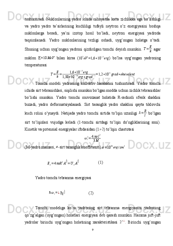 tushuntiradi. Nuklonlarning yadro ichida nihoyatda katta zichlikka ega bo’lishligi
va   yadro   yadro   ta’sirlarining   kuchliligi   tufayli   neytron   o’z   energiyasini   boshqa
nuklonlarga   beradi,   ya’ni   izotop   hosil   bo’ladi,   neytron   energiyasi   yadroda
taqsimlanadi.   Yadro   nuklonlarining   tezligi   oshadi,   uyg’ongan   holatga   o’tadi.
Shuning uchun uyg’ongan yadroni qizdirilgan tomchi  deyish mumkin.   T = E
k   agar
nuklon   E≈10	MeV   bilan   kirsa   (	10	7eV	=1,6	∗10	−5erg )   bo’lsa   uyg’ongan   yadroning
temperaturasi
T = E
k = 1,6 ∗ 10 − 5
erg
1,38 ∗ 10 − 16
erg ∗ grad − 1 ≈ 1,2 ∗ 10 11
grad ∗ ekvivalent
Tomchi   modeli   yadroning   kollektiv   harakatini   tushuntiradi.   Yadro   tomchi
ichida sirt tebranishlari, siqilishi mumkin bo’lgan modda uchun zichlik tebranishlar
bo’lishi   mumkin.   Yadro   tomchi   muvozanat   holatida   R-radiusli   sferik   shaklini
buzadi,   yadro   deformatsiyalanadi.   Sirt   taranglik   yadro   shaklini   qayta   tiklovchi
kuch  rolini  o’ynaydi.  Natijada  yadro  tomchi   sirtida  to’lqin  uzunligi  	
λ=	R
l   bo’lgan
sirt   to’lqinlari   vujudga   keladi   (1-tomchi   sirtdagi   to’lqin   do’ngliklarining   soni).
Kinetik va potensial energiyalar ifodasidan (1 ≫ 2
) to’lqin chastotasi
ω
l2
= 4 πσ l 3
3 M
(M-yadro massasi, 	
σ -sirt taranglik koeffitsenti) 
σ = 10 20
erg / sm 2
                      
E
σ = 4 πσR 2
A 2
3
= U
σ A 2
3
                   (1)                                       
Yadro tomchi tebranma energiyasi
                        	
ћω1≈¿   ћ	l
32                        (2)
Tomchi   modeliga   ko’ra   yadroning   sirt   tebranma   energiyasini   yadroning
qo’zg’algan (uyg’ongan) holatlari energiyasi deb qarash mumkin. Hamma juft-juft
yadrolar   birinchi   uyg’ongan   holatining   xarakteristikasi  	
2+¿¿ .   Birinchi   uyg’ongan
9 