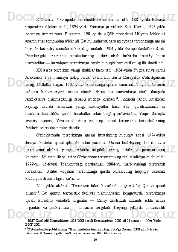 XIX   asrda   Yevropada   anarchistik   terrorizm   avj   oldi.   1881-yilda   Rossiya
imperatori   Aleksandr   II,   1894-yilda   Fransiya   prezidenti   Sadi   Karne,   1898-yilda
Avstriya   imperatorasi   Elizaveta,   1901-yilda   AQSh   prezidenti   Uilyam   Makkinli
anarchistlar tomonidan o'ldirildi. Bu hujumlar xalqaro miqyosda terrorizmga qarshi
birinchi  tashkiliy   choralarni  ko'rishga   undadi.  1904-yilda  Evropa  davlatlari  Sank-
Peterburgda   terroristik   harakatlarning   oldini   olish   bo'yicha   maxfiy   bitim
imzoladilar — bu xalqaro terrorizmga qarshi huquqiy hamkorlikning ilk shakli edi.
XX asrda terrorizm yangi shakllar  kasb etdi. 1934-yilda Yugoslaviya qiroli
Aleksandr   I   va   Fransiya   tashqi   ishlar   vaziri   Lui   Bartu   Marsyelda   o'ldirilgandan
so'ng,   Millatlar   Ligasi   1937-yilda   terrorizmga   qarshi   kurashish   bo'yicha   birinchi
xalqaro   konventsiyani   ishlab   chiqdi.   Biroq   bu   konventsiya   etarli   darajada
ratifikatsiya   qilinmaganligi   sababli   kuchga   kirmadi 11
.   Ikkinchi   jahon   urushidan
keyingi   davrda   terrorizm   yangi   xususiyatlar   kasb   etdi:   qurolsizlanish   va
mustamlakachilikka   qarshi   harakatlar   bilan   bog'liq   zo'ravonlik,   Yaqin   Sharqda
siyosiy   kurash,   Yevropada   chap   va   o'ng   qanot   terroristik   tashkilotlarning
faollashuvi shular jumlasidandir.
O'zbekistonda   terrorizmga   qarshi   kurashning   huquqiy   asosi   1994-yilda
Jinoyat   kodeksi   qabul   qilinishi   bilan   yaratildi.   Ushbu   kodeksning   155-moddasi
terrorizmni   alohida   jinoyat   sifatida   belgilab,   uning   tarkibi   va   jazosini   aniq
ko'rsatdi. Mustaqillik yillarida O'zbekiston terrorizmning real tahdidiga duch keldi:
1999-yil   16-fevral   Toshkentdagi   portlashlar,   2004-yil   mart-iyuldagi   terroristik
harakatlar.   Ushbu   voqealar   terrorizmga   qarshi   kurashning   huquqiy   bazasini
kuchaytirish zarurligini ko'rsatdi.
2000-yilda   alohida   "Terrorizm   bilan   kurashish   to'g'risida"gi   Qonun   qabul
qilindi 12
.   Bu   qonun   terroristik   faoliyat   tushunchasini   kengaytirdi,   terrorizmga
qarshi   kurashda   vakolatli   organlar   —   Milliy   xavfsizlik   xizmati,   ichki   ishlar
organlari   va   prokuratura   —   doirasini   belgiladi.   Keyingi   yillarda   qonunchilik
11
BMT Xavfsizlik Kengashining 1373 (2001)-sonli Rezolyutsiyasi. 2001-yil 28-sentabr. — Nyu-York: 
BMT, 2001.
12
O'zbekiston Respublikasining "Terrorizm bilan kurashish to'g'risida"gi Qonuni. 2000-yil 15-dekabr, 
167-II-son // Qonun hujjatlari ma'lumotlar bazasi. — URL: https://lex.uz
10 