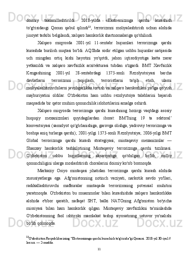 doimiy   takomillashtirildi:   2018-yilda   «Ekstremizmga   qarshi   kurashish
to'g'risida»gi   Qonun   qabul   qilindi 13
,   terrorizmni   moliyalashtirish   uchun   alohida
jinoyat tarkibi belgilandi, xalqaro hamkorlik shartnomalariga qo'shilindi.
Xalqaro   miqyosda   2001-yil   11-sentabr   hujumlari   terrorizmga   qarshi
kurashda   burilish   nuqtasi   bo'ldi.   AQShda   sodir   etilgan   ushbu   hujumlar   natijasida
uch   mingdan   ortiq   kishi   hayotini   yo'qotdi,   jahon   iqtisodiyotiga   katta   zarar
yetkazildi   va   xalqaro   xavfsizlik   arxitekturasi   tubdan   o'zgardi.   BMT   Xavfsizlik
Kengashining   2001-yil   28-sentabrdagi   1373-sonli   Rezolyutsiyasi   barcha
davlatlarni   terrorizmni   taqiqlash,   terroristlarni   ta'qib   etish,   ularni
moliyalashtiruvchilarni javobgarlikka tortish va xalqaro hamkorlikni yo'lga qo'yish
majburiyatini   oldilar.   O'zbekiston   ham   ushbu   rezolyutsiya   talablarini   bajarish
maqsadida bir qator muhim qonunchilik islohotilarini amalga oshirdi.
Xalqaro   miqyosda   terrorizmga   qarshi   kurashning   hozirgi   vaqtdagi   asosiy
huquqiy   mexanizmlari   quyidagilardan   iborat:   BMTning   19   ta   sektoralʼ
konventsiyasi (samolyot qo'g'irlanishiga, garovga olishga, yadroviy terrorizmga va
boshqa aniq turlarga qarshi); 2001-yilgi 1373-sonli Rezolyutsiya; 2006-yilgi BMT
Global   terrorizmga   qarshi   kurash   strategiyasi;   mintaqaviy   mexanizmlar   —
Shanxay   hamkorlik   tashkilotining   Mintaqaviy   terrorizmga   qarshi   tuzilmasi.
O'zbekiston   ushbu   hujjatlarning   aksariyatiga   qo'shilgan   bo'lib,   milliy
qonunchiligini ularga moslashtirish choralarini doimiy ko'rib bormoqda.
Markaziy   Osiyo   mintaqasi   jihatidan   terrorizmga   qarshi   kurash   alohida
xususiyatlarga   ega.   Afg'onistonning   notinch   vaziyati,   narkotik   savdo   yo'llari,
radikallashtiruvchi   mafkuralar   mintaqada   terrorizmning   potensial   muhitini
yaratmoqda.   O'zbekiston   bu   muammolar   bilan   kurashishda   xalqaro   hamkorlikka
alohida   e'tibor   qaratib,   nafaqat   SHT,   balki   NATOning   Afg'oniston   bo'yicha
missiyasi   bilan   ham   hamkorlik   qilgan.   Mintaqaviy   xavfsizlikni   ta'minlashda
O'zbekistonning   faol   ishtiroki   mamlakat   tashqi   siyosatining   ustuvor   yo'nalishi
bo'lib qolmoqda.
13
O'zbekiston Respublikasining "Ekstremizmga qarshi kurashish to'g'risida"gi Qonuni. 2018-yil 30-iyul // 
lex.uz. — 2-modda.
11 