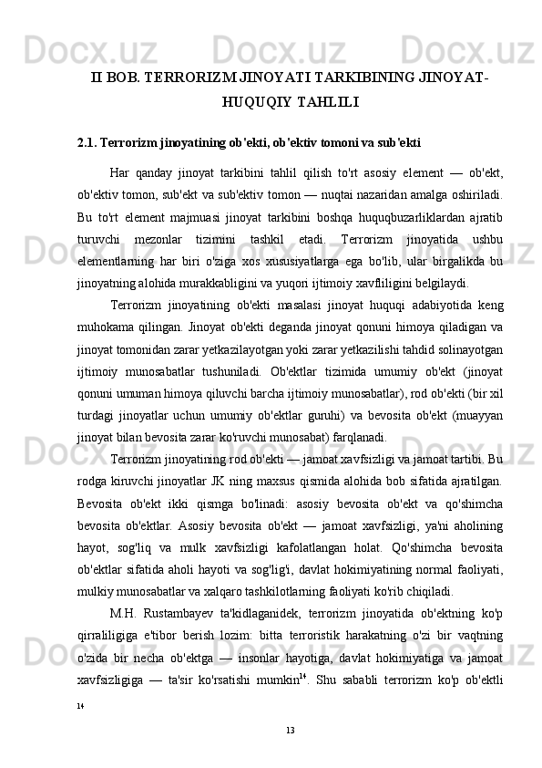 II BOB. TERRORIZM JINOYATI TARKIBINING JINOYAT-
HUQUQIY TAHLILI
2.1. Terrorizm jinoyatining ob'ekti, ob'ektiv tomoni va sub'ekti
Har   qanday   jinoyat   tarkibini   tahlil   qilish   to'rt   asosiy   element   —   ob'ekt,
ob'ektiv tomon, sub'ekt va sub'ektiv tomon — nuqtai nazaridan amalga oshiriladi.
Bu   to'rt   element   majmuasi   jinoyat   tarkibini   boshqa   huquqbuzarliklardan   ajratib
turuvchi   mezonlar   tizimini   tashkil   etadi.   Terrorizm   jinoyatida   ushbu
elementlarning   har   biri   o'ziga   xos   xususiyatlarga   ega   bo'lib,   ular   birgalikda   bu
jinoyatning alohida murakkabligini va yuqori ijtimoiy xavfliligini belgilaydi.
Terrorizm   jinoyatining   ob'ekti   masalasi   jinoyat   huquqi   adabiyotida   keng
muhokama   qilingan.   Jinoyat   ob'ekti   deganda   jinoyat   qonuni   himoya   qiladigan   va
jinoyat tomonidan zarar yetkazilayotgan yoki zarar yetkazilishi tahdid solinayotgan
ijtimoiy   munosabatlar   tushuniladi.   Ob'ektlar   tizimida   umumiy   ob'ekt   (jinoyat
qonuni umuman himoya qiluvchi barcha ijtimoiy munosabatlar), rod ob'ekti (bir xil
turdagi   jinoyatlar   uchun   umumiy   ob'ektlar   guruhi)   va   bevosita   ob'ekt   (muayyan
jinoyat bilan bevosita zarar ko'ruvchi munosabat) farqlanadi.
Terrorizm jinoyatining rod ob'ekti — jamoat xavfsizligi va jamoat tartibi. Bu
rodga kiruvchi jinoyatlar JK ning maxsus qismida alohida bob sifatida ajratilgan.
Bevosita   ob'ekt   ikki   qismga   bo'linadi:   asosiy   bevosita   ob'ekt   va   qo'shimcha
bevosita   ob'ektlar.   Asosiy   bevosita   ob'ekt   —   jamoat   xavfsizligi,   ya'ni   aholining
hayot,   sog'liq   va   mulk   xavfsizligi   kafolatlangan   holat.   Qo'shimcha   bevosita
ob'ektlar   sifatida   aholi   hayoti   va   sog'lig'i,   davlat   hokimiyatining   normal   faoliyati,
mulkiy munosabatlar va xalqaro tashkilotlarning faoliyati ko'rib chiqiladi.
M.H.   Rustambayev   ta'kidlaganidek,   terrorizm   jinoyatida   ob'ektning   ko'p
qirraliligiga   e'tibor   berish   lozim:   bitta   terroristik   harakatning   o'zi   bir   vaqtning
o'zida   bir   necha   ob'ektga   —   insonlar   hayotiga,   davlat   hokimiyatiga   va   jamoat
xavfsizligiga   —   ta'sir   ko'rsatishi   mumkin 14
.   Shu   sababli   terrorizm   ko'p   ob'ektli
14
13 