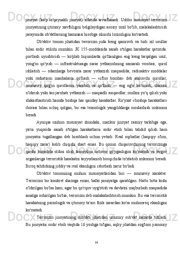 jinoyat   (ko'p   to'qaynakli   jinoyat)   sifatida   tavsiflanadi.   Ushbu   xususiyat   terrorizm
jinoyatining ijtimoiy xavfliligini belgilaydigan asosiy omil bo'lib, malakalashtirish
jarayonida ob'ektlarning hammasi hisobga olinishi lozimligini ko'rsatadi.
Ob'ektiv   tomon   jihatidan   terrorizm   juda   keng   qamrovli   va   turli   xil   usullar
bilan sodir etilishi mumkin. JK 155-moddasida sanab o'tilgan harakatlar qatorida:
portlash   uyushtirish   —   ko'plab   hujumlarda   qo'llanilgan   eng   keng   tarqalgan   usul;
yong'in   qo'yish   —   infrastrukturaga   zarar   yetkazishning   samarali   vositasi;   qurol
ishlatish   —   odamlarga   bevosita   zarar   yetkazish   maqsadida;   radioaktiv   moddalar
yoki   radiatsion   manbalarni   qo'llash   —   «iflos   bomba»   deb   ataluvchi   qurollar;
ommaviy   qirg'in   qurollarini   yaratish   va   qo'llash   —   eng   og'ir   ko'rinish;   shaxsni
o'ldirish yoki tan jarohati yetkazish — maqsadli suiqasdlar; mulkni yo'q qilish yoki
shikastlantirish hamda boshqa har qanday harakatlar. Ro'yxat «boshqa harakatlar»
iborasi   bilan   ochiq   qolgan,   bu   esa   texnologik   yangiliklarga   moslashish   imkonini
beradi.
Ayniqsa   muhim   xususiyat   shundaki,   mazkur   jinoyat   rasmiy   tarkibga   ega,
ya'ni   yuqorida   sanab   o'tilgan   harakatlarni   sodir   etish   bilan   tahdid   qilish   ham
jinoyatni   tugallangan   deb   hisoblash   uchun   yetarli.   Real   oqibatlar   (haqiqiy   o'lim,
haqiqiy   zarar)   kelib   chiqishi   shart   emas.   Bu   qonun   chiqaruvchining   terrorizmga
qarshi   kurashda   oldini   olish   tamoyilini   ustuvor   qo'yganligini   ko'rsatadi   va   tergov
organlariga terroristik harakatni tayyorlanish bosqichida to'xtatish imkonini beradi.
Biroq tahdidning jiddiy va real ekanligini isbotlash zarur bo'ladi.
Ob'ektiv   tomonning   muhim   xususiyatlaridan   biri   —   ommaviy   xarakter.
Terrorizm  bir   konkret  shaxsga   emas,  balki  jamiyatga   qaratilgan.  Hatto   bitta  kishi
o'ldirilgan bo'lsa ham, agar bu qo'rquv uyg'otish va davlatni majburlash maqsadida
amalga oshirilgan bo'lsa, terrorizm deb malakalashtirish mumkin. Bu esa terroristik
harakatning psixologik va ijtimoiy ta'siri fizik zarardan ko'ra muhimroq ekanligini
ko'rsatadi.
Terrorizm   jinoyatining   sub'ekti   jihatidan   umumiy   sub'ekt   nazarda   tutiladi.
Bu jinoyatni sodir etish vaqtida 16 yoshga to'lgan, aqliy jihatdan sog'lom jismoniy
14 