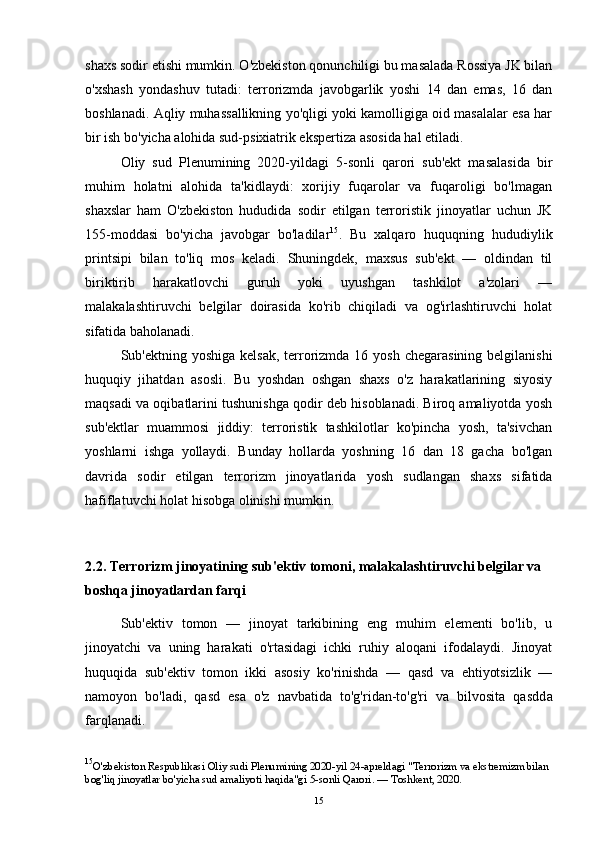 shaxs sodir etishi mumkin. O'zbekiston qonunchiligi bu masalada Rossiya JK bilan
o'xshash   yondashuv   tutadi:   terrorizmda   javobgarlik   yoshi   14   dan   emas,   16   dan
boshlanadi. Aqliy muhassallikning yo'qligi yoki kamolligiga oid masalalar esa har
bir ish bo'yicha alohida sud-psixiatrik ekspertiza asosida hal etiladi.
Oliy   sud   Plenumining   2020-yildagi   5-sonli   qarori   sub'ekt   masalasida   bir
muhim   holatni   alohida   ta'kidlaydi:   xorijiy   fuqarolar   va   fuqaroligi   bo'lmagan
shaxslar   ham   O'zbekiston   hududida   sodir   etilgan   terroristik   jinoyatlar   uchun   JK
155-moddasi   bo'yicha   javobgar   bo'ladilar 15
.   Bu   xalqaro   huquqning   hududiylik
printsipi   bilan   to'liq   mos   keladi.   Shuningdek,   maxsus   sub'ekt   —   oldindan   til
biriktirib   harakatlovchi   guruh   yoki   uyushgan   tashkilot   a'zolari   —
malakalashtiruvchi   belgilar   doirasida   ko'rib   chiqiladi   va   og'irlashtiruvchi   holat
sifatida baholanadi.
Sub'ektning yoshiga kelsak,  terrorizmda 16 yosh  chegarasining belgilanishi
huquqiy   jihatdan   asosli.   Bu   yoshdan   oshgan   shaxs   o'z   harakatlarining   siyosiy
maqsadi va oqibatlarini tushunishga qodir deb hisoblanadi. Biroq amaliyotda yosh
sub'ektlar   muammosi   jiddiy:   terroristik   tashkilotlar   ko'pincha   yosh,   ta'sivchan
yoshlarni   ishga   yollaydi.   Bunday   hollarda   yoshning   16   dan   18   gacha   bo'lgan
davrida   sodir   etilgan   terrorizm   jinoyatlarida   yosh   sudlangan   shaxs   sifatida
hafiflatuvchi holat hisobga olinishi mumkin.
2.2. Terrorizm jinoyatining sub'ektiv tomoni, malakalashtiruvchi belgilar va 
boshqa jinoyatlardan farqi
Sub'ektiv   tomon   —   jinoyat   tarkibining   eng   muhim   elementi   bo'lib,   u
jinoyatchi   va   uning   harakati   o'rtasidagi   ichki   ruhiy   aloqani   ifodalaydi.   Jinoyat
huquqida   sub'ektiv   tomon   ikki   asosiy   ko'rinishda   —   qasd   va   ehtiyotsizlik   —
namoyon   bo'ladi,   qasd   esa   o'z   navbatida   to'g'ridan-to'g'ri   va   bilvosita   qasdd а
farqlanadi.
15
O'zbekiston Respublikasi Oliy sudi Plenumining 2020-yil 24-apreldagi "Terrorizm va ekstremizm bilan 
bog'liq jinoyatlar bo'yicha sud amaliyoti haqida"gi 5-sonli Qarori. — Toshkent, 2020.
15 