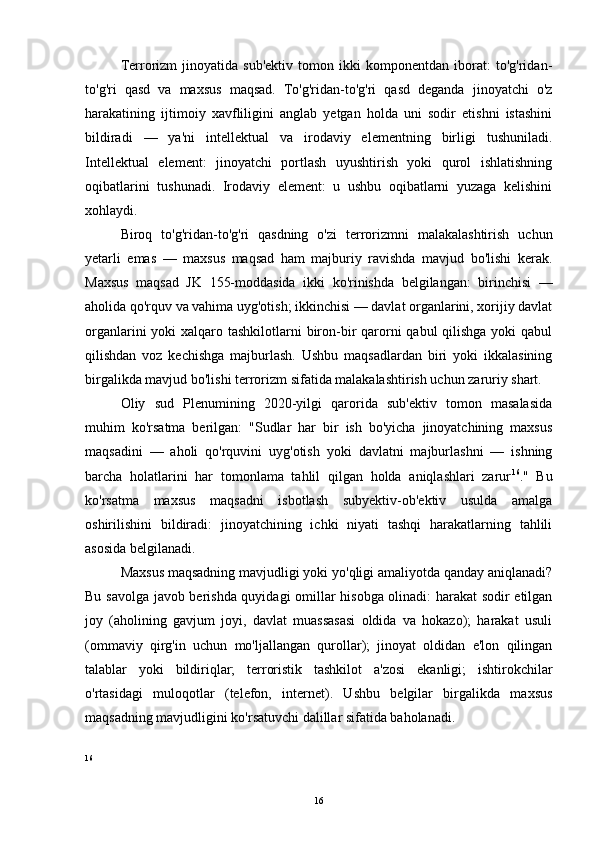 Terrorizm   jinoyatida   sub'ektiv   tomon   ikki   komponentdan   iborat:   to'g'ridan-
to'g'ri   qasd   va   maxsus   maqsad.   To'g'ridan-to'g'ri   qasd   deganda   jinoyatchi   o'z
harakatining   ijtimoiy   xavfliligini   anglab   yetgan   holda   uni   sodir   etishni   istashini
bildiradi   —   ya'ni   intellektual   va   irodaviy   elementning   birligi   tushuniladi.
Intellektual   element:   jinoyatchi   portlash   uyushtirish   yoki   qurol   ishlatishning
oqibatlarini   tushunadi.   Irodaviy   element:   u   ushbu   oqibatlarni   yuzaga   kelishini
xohlaydi.
Biroq   to'g'ridan-to'g'ri   qasdning   o'zi   terrorizmni   malakalashtirish   uchun
yetarli   emas   —   maxsus   maqsad   ham   majburiy   ravishda   mavjud   bo'lishi   kerak.
Maxsus   maqsad   JK   155-moddasida   ikki   ko'rinishda   belgilangan:   birinchisi   —
aholida qo'rquv va vahima uyg'otish; ikkinchisi — davlat organlarini, xorijiy davlat
organlarini  yoki  xalqaro tashkilotlarni  biron-bir  qarorni  qabul qilishga yoki qabul
qilishdan   voz   kechishga   majburlash.   Ushbu   maqsadlardan   biri   yoki   ikkalasining
birgalikda mavjud bo'lishi terrorizm sifatida malakalashtirish uchun zaruriy shart.
Oliy   sud   Plenumining   2020-yilgi   qarorida   sub'ektiv   tomon   masalasida
muhim   ko'rsatma   berilgan:   "Sudlar   har   bir   ish   bo'yicha   jinoyatchining   maxsus
maqsadini   —   aholi   qo'rquvini   uyg'otish   yoki   davlatni   majburlashni   —   ishning
barcha   holatlarini   har   tomonlama   tahlil   qilgan   holda   aniqlashlari   zarur 16
."   Bu
ko'rsatma   maxsus   maqsadni   isbotlash   subyektiv-ob'ektiv   usulda   amalga
oshirilishini   bildiradi:   jinoyatchining   ichki   niyati   tashqi   harakatlarning   tahlili
asosida belgilanadi.
Maxsus maqsadning mavjudligi yoki yo'qligi amaliyotda qanday aniqlanadi?
Bu savolga javob berishda quyidagi omillar hisobga olinadi: harakat sodir etilgan
joy   (aholining   gavjum   joyi,   davlat   muassasasi   oldida   va   hokazo);   harakat   usuli
(ommaviy   qirg'in   uchun   mo'ljallangan   qurollar);   jinoyat   oldidan   e'lon   qilingan
talablar   yoki   bildiriqlar;   terroristik   tashkilot   a'zosi   ekanligi;   ishtirokchilar
o'rtasidagi   muloqotlar   (telefon,   internet).   Ushbu   belgilar   birgalikda   maxsus
maqsadning mavjudligini ko'rsatuvchi dalillar sifatida baholanadi.
16
16 