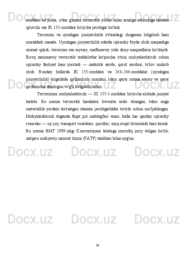 moddasi  bo'yicha, o'sha g'oyani  terroristik yo'llar bilan amalga oshirishga harakat
qiluvchi esa JK 155-moddasi bo'yicha javobgar bo'ladi.
Terrorizm   va   uyushgan   jinoyatchilik   o'rtasidagi   chegarani   belgilash   ham
murakkab masala. Uyushgan jinoyatchilik odatda iqtisodiy foyda olish maqsadiga
xizmat qiladi; terrorizm esa siyosiy, mafkuraviy yoki diniy maqsadlarni ko'zlaydi.
Biroq   zamonaviy   terroristik   tashkilotlar   ko'pincha   o'zini   moliyalashtirish   uchun
iqtisodiy   faoliyat   ham   yuritadi   —   narkotik   savdo,   qurol   savdosi,   to'lov   undirib
olish.   Bunday   hollarda   JK   155-moddasi   va   243–244-moddalar   (uyushgan
jinoyatchilik)   birgalikda   qo'llanilishi   mumkin,   lekin   qaysi   norma   asosiy   va   qaysi
qo'shimcha ekanligini to'g'ri belgilash lozim.
Terrorizmni moliyalashtirish — JK 155-1-moddasi  bo'yicha alohida jinoyat
tarkibi.   Bu   norma   terroristik   harakatni   bevosita   sodir   etmagan,   lekin   unga
materiallik   yordam   ko'rsatgan   shaxsni   javobgarlikka   tortish   uchun   mo'ljallangan.
Moliyalashtirish   deganda   faqat   pul   mablag'lari   emas,   balki   har   qanday   iqtisodiy
resurslar — uy-joy, transport vositalari, qurollar, oziq-ovqat ta'minlash ham kiradi.
Bu   norma   BMT   1999-yilgi   Konventsiyasi   talabiga   muvofiq   joriy   etilgan   bo'lib,
xalqaro moliyaviy nazorat tizimi (FATF) talablari bilan uyg'un.
18 