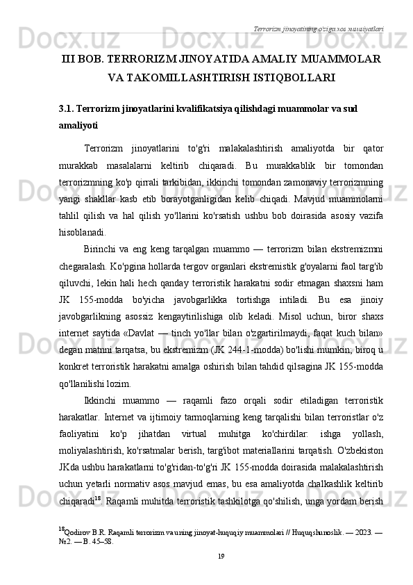Terrorizm jinoyatining o'ziga xos xususiyatlari
III BOB. TERRORIZM JINOYATIDA AMALIY MUAMMOLAR
VA TAKOMILLASHTIRISH ISTIQBOLLARI
3.1. Terrorizm jinoyatlarini kvalifikatsiya qilishdagi muammolar va sud 
amaliyoti
Terrorizm   jinoyatlarini   to'g'ri   malakalashtirish   amaliyotda   bir   qator
murakkab   masalalarni   keltirib   chiqaradi.   Bu   murakkablik   bir   tomondan
terrorizmning ko'p qirrali tarkibidan, ikkinchi tomondan zamonaviy terrorizmning
yangi   shakllar   kasb   etib   borayotganligidan   kelib   chiqadi.   Mavjud   muammolarni
tahlil   qilish   va   hal   qilish   yo'llarini   ko'rsatish   ushbu   bob   doirasida   asosiy   vazifa
hisoblanadi.
Birinchi   va   eng   keng   tarqalgan   muammo   —   terrorizm   bilan   ekstremizmni
chegaralash. Ko'pgina hollarda tergov organlari ekstremistik g'oyalarni faol targ'ib
qiluvchi,   lekin   hali   hech   qanday   terroristik   harakatni   sodir   etmagan   shaxsni   ham
JK   155-modda   bo'yicha   javobgarlikka   tortishga   intiladi.   Bu   esa   jinoiy
javobgarlikning   asossiz   kengaytirilishiga   olib   keladi.   Misol   uchun,   biror   shaxs
internet   saytida   «Davlat   —   tinch   yo'llar   bilan   o'zgartirilmaydi,   faqat   kuch   bilan»
degan matnni tarqatsa, bu ekstremizm (JK 244-1-modda) bo'lishi mumkin; biroq u
konkret terroristik harakatni amalga oshirish bilan tahdid qilsagina JK 155-modda
qo'llanilishi lozim.
Ikkinchi   muammo   —   raqamli   fazo   orqali   sodir   etiladigan   terroristik
harakatlar.   Internet   va  ijtimoiy  tarmoqlarning  keng   tarqalishi   bilan   terroristlar   o'z
faoliyatini   ko'p   jihatdan   virtual   muhitga   ko'chirdilar:   ishga   yollash,
moliyalashtirish, ko'rsatmalar berish, targ'ibot materiallarini tarqatish. O'zbekiston
JKda ushbu harakatlarni to'g'ridan-to'g'ri JK 155-modda doirasida malakalashtirish
uchun  yetarli   normativ   asos   mavjud   emas,   bu   esa   amaliyotda   chalkashlik   keltirib
chiqaradi 18
. Raqamli muhitda terroristik tashkilotga qo'shilish, unga yordam berish
18
Qodirov B.R. Raqamli terrorizm va uning jinoyat-huquqiy muammolari // Huquqshunoslik. — 2023. —
№2. — B. 45–58.
19 