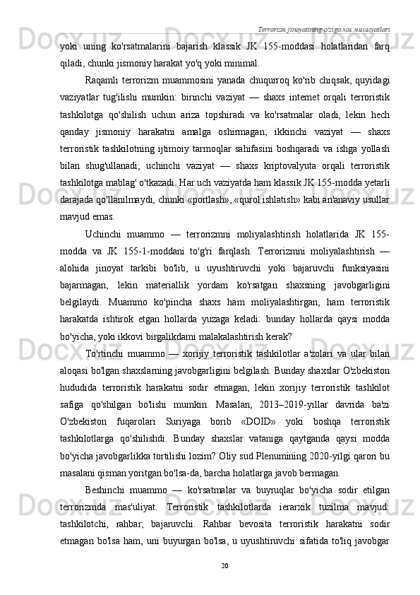 Terrorizm jinoyatining o'ziga xos xususiyatlari
yoki   uning   ko'rsatmalarini   bajarish   klassik   JK   155-moddasi   holatlaridan   farq
qiladi, chunki jismoniy harakat yo'q yoki minimal.
Raqamli  terrorizm  muammosini  yanada   chuqurroq  ko'rib  chiqsak,   quyidagi
vaziyatlar   tug'ilishi   mumkin:   birinchi   vaziyat   —   shaxs   internet   orqali   terroristik
tashkilotga   qo'shilish   uchun   ariza   topshiradi   va   ko'rsatmalar   oladi,   lekin   hech
qanday   jismoniy   harakatni   amalga   oshirmagan;   ikkinchi   vaziyat   —   shaxs
terroristik   tashkilotning   ijtimoiy   tarmoqlar   sahifasini   boshqaradi   va   ishga   yollash
bilan   shug'ullanadi;   uchinchi   vaziyat   —   shaxs   kriptovalyuta   orqali   terroristik
tashkilotga mablag' o'tkazadi. Har uch vaziyatda ham klassik JK 155-modda yetarli
darajada qo'llanilmaydi, chunki «portlash», «qurol ishlatish» kabi an'anaviy usullar
mavjud emas.
Uchinchi   muammo   —   terrorizmni   moliyalashtirish   holatlarida   JK   155-
modda   va   JK   155-1-moddani   to'g'ri   farqlash.   Terrorizmni   moliyalashtirish   —
alohida   jinoyat   tarkibi   bo'lib,   u   uyushtiruvchi   yoki   bajaruvchi   funksiyasini
bajarmagan,   lekin   materiallik   yordam   ko'rsatgan   shaxsning   javobgarligini
belgilaydi.   Muammo   ko'pincha   shaxs   ham   moliyalashtirgan,   ham   terroristik
harakatda   ishtirok   etgan   hollarda   yuzaga   keladi:   bunday   hollarda   qaysi   modda
bo'yicha, yoki ikkovi birgalikdami malakalashtirish kerak?
To'rtinchi   muammo   —   xorijiy   terroristik   tashkilotlar   a'zolari   va   ular   bilan
aloqasi bo'lgan shaxslarning javobgarligini belgilash. Bunday shaxslar O'zbekiston
hududida   terroristik   harakatni   sodir   etmagan,   lekin   xorijiy   terroristik   tashkilot
safiga   qo'shilgan   bo'lishi   mumkin.   Masalan,   2013–2019-yillar   davrida   ba'zi
O'zbekiston   fuqarolari   Suriyaga   borib   «DOID»   yoki   boshqa   terroristik
tashkilotlarga   qo'shilishdi.   Bunday   shaxslar   vataniga   qaytganda   qaysi   modda
bo'yicha javobgarlikka tortilishi lozim? Oliy sud Plenumining 2020-yilgi qarori bu
masalani qisman yoritgan bo'lsa-da, barcha holatlarga javob bermagan.
Beshinchi   muammo   —   ko'rsatmalar   va   buyruqlar   bo'yicha   sodir   etilgan
terrorizmda   mas'uliyat.   Terroristik   tashkilotlarda   ierarxik   tuzilma   mavjud:
tashkilotchi,   rahbar,   bajaruvchi.   Rahbar   bevosita   terroristik   harakatni   sodir
etmagan   bo'lsa   ham,   uni   buyurgan   bo'lsa,   u   uyushtiruvchi   sifatida   to'liq   javobgar
20 